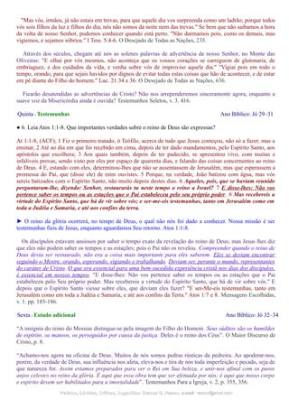 "Mas vós, irmãos, já não estais em trevas, para que aquele dia vos surpreenda como um ladrão; porque todos
vós sois filhos da luz e filhos do dia; nós não somos da noite nem das trevas." Se bem que não saibamos a hora
da volta de nosso Senhor, podemos conhecer quando está perto. "Não durmamos pois, como os demais, mas
vigiemos, e sejamos sóbrios." I Tess. 5:4-6. O Desejado de Todas as Nações, 235.
Através dos séculos, chegam até nós as solenes palavras de advertência de nosso Senhor, no Monte das
Oliveiras: "E olhai por vós mesmos, não aconteça que os vossos corações se carreguem de glutonaria, de
embriaguez, e dos cuidados da vida, e venha sobre vós de improviso aquele dia." "Vigiai pois em todo o
tempo, orando, para que sejais havidos por dignos de evitar todas estas coisas que hão de acontecer, e de estar
em pé diante do Filho do homem." Luc. 21:34 e 36. O Desejado de Todas as Nações, 636.
Ficarão desatendidas as advertências de Cristo? Não nos arrependeremos sinceramente agora, enquanto a
suave voz da Misericórdia ainda é ouvida? Testemunhos Seletos, v. 3. 416.
Quinta - Testemunhas Ano Bíblico: Jó 29–31
● 6. Leia Atos 1:1-8. Que importantes verdades sobre o reino de Deus são expressas?
At 1:1-8, (ACF); 1 Fiz o primeiro tratado, ó Teófilo, acerca de tudo que Jesus começou, não só a fazer, mas a
ensinar, 2 Até ao dia em que foi recebido em cima, depois de ter dado mandamentos, pelo Espírito Santo, aos
apóstolos que escolhera; 3 Aos quais também, depois de ter padecido, se apresentou vivo, com muitas e
infalíveis provas, sendo visto por eles por espaço de quarenta dias, e falando das coisas concernentes ao reino
de Deus. 4 E, estando com eles, determinou-lhes que não se ausentassem de Jerusalém, mas que esperassem a
promessa do Pai, que (disse ele) de mim ouvistes. 5 Porque, na verdade, João batizou com água, mas vós
sereis batizados com o Espírito Santo, não muito depois destes dias. 6 Aqueles, pois, que se haviam reunido
perguntaram-lhe, dizendo: Senhor, restaurarás tu neste tempo o reino a Israel? 7 E disse-lhes: Não vos
pertence saber os tempos ou as estações que o Pai estabeleceu pelo seu próprio poder. 8 Mas recebereis a
virtude do Espírito Santo, que há de vir sobre vós; e ser-me-eis testemunhas, tanto em Jerusalém como em
toda a Judéia e Samaria, e até aos confins da terra.
► O reino da glória ocorrerá, no tempo de Deus, o qual não nós foi dado a conhecer. Nossa missão é ser
testemunhas fieis de Jesus, enquanto aguardamos Seu retorno. Atos 1:1-8.
Os discípulos estavam ansiosos por saber o tempo exato da revelação do reino de Deus; mas Jesus lhes diz
que eles não podem saber os tempos e as estações; pois o Pai não os revelou. Compreender quando o reino de
Deus devia ser restaurado, não era a coisa mais importante para eles saberem. Eles se deviam encontrar
seguindo o Mestre, orando, esperando, vigiando e trabalhando. Deviam ser, perante o mundo, representantes
do caráter de Cristo. O que era essencial para uma bem-sucedida experiência cristã nos dias dos discípulos,
é essencial em nossos tempos. "E disse-lhes: Não vos pertence saber os tempos ou as estações que o Pai
estabeleceu pelo Seu próprio poder. Mas recebereis a virtude do Espírito Santo, que há de vir sobre vós." E
depois que o Espírito Santo viesse sobre eles, que deviam eles fazer? "E ser-Me-eis testemunhas, tanto em
Jerusalém como em toda a Judéia e Samaria, e até aos confins da Terra." Atos 1:7 e 8. Mensagens Escolhidas,
v. 1. pp. 185-186.
Sexta - Estudo adicional Ano Bíblico: Jó 32–34
“A insígnia do reino do Messias distingue-se pela imagem do Filho do Homem. Seus súditos são os humildes
de espírito, os mansos, os perseguidos por causa da justiça. Deles é o reino dos Céus”. O Maior Discurso de
Cristo, p. 8.
“Achamo-nos agora na oficina de Deus. Muitos de nós somos pedras rústicas da pedreira. Ao apoderar-nos,
porém, da verdade de Deus, sua influência nos afeta, eleva-nos e tira de nós toda imperfeição e pecado, seja de
que natureza for. Assim estamos preparados para ver o Rei em Sua beleza, e unir-nos afinal com os puros
anjos celestes no reino da glória. É aqui que essa obra tem que ser efetuada por nós; é aqui que nosso corpo
e espírito devem ser habilitados para a imortalidade”. Testemunhos Para a Igreja, v. 2, p. 355, 356.
Pedidos, Dúvidas, Críticas, Sugestões:Pedidos, Dúvidas, Críticas, Sugestões: Gerson G. Ramos.Gerson G. Ramos. e-mail:e-mail: ramos@advir.comramos@advir.com
 