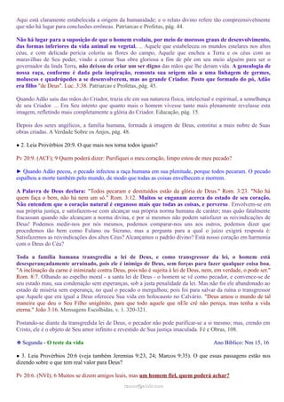 Aqui está claramente estabelecida a origem da humanidade; e o relato divino refere tão compreensivelmente
que não há lugar para conclusões errôneas. Patriarcas e Profetas, pág. 44.
Não há lugar para a suposição de que o homem evoluiu, por meio de morosos graus de desenvolvimento,
das formas inferiores da vida animal ou vegetal. ... Aquele que estabeleceu os mundos estelares nos altos
céus, e com delicada perícia coloriu as flores do campo, Aquele que encheu a Terra e os céus com as
maravilhas de Seu poder, vindo a coroar Sua obra gloriosa a fim de pôr em seu meio alguém para ser o
governador da linda Terra, não deixou de criar um ser digno das mãos que lhe deram vida. A genealogia de
nossa raça, conforme é dada pela inspiração, remonta sua origem não a uma linhagem de germes,
moluscos e quadrúpedes a se desenvolverem, mas ao grande Criador. Posto que formado do pó, Adão
era filho "de Deus". Luc. 3:38. Patriarcas e Profetas, pág. 45.
Quando Adão saiu das mãos do Criador, trazia ele em sua natureza física, intelectual e espiritual, a semelhança
de seu Criador. ... Era Seu intento que quanto mais o homem vivesse tanto mais plenamente revelasse esta
imagem, refletindo mais completamente a glória do Criador. Educação, pág. 15.
Depois dos seres angélicos, a família humana, formada à imagem de Deus, constitui a mais nobre de Suas
obras criadas. A Verdade Sobre os Anjos, pág. 48.
● 2. Leia Provérbios 20:9. O que mais nos torna todos iguais?
Pv 20:9. (ACF); 9 Quem poderá dizer: Purifiquei o meu coração, limpo estou de meu pecado?
► Quando Adão pecou, o pecado infectou a raça humana em sua plenitude, porque todos pecaram. O pecado
espalhou a morte também pelo mundo, de modo que todas as coisas envelhecem e morrem.
A Palavra de Deus declara: "Todos pecaram e destituídos estão da glória de Deus." Rom. 3:23. "Não há
quem faça o bem, não há nem um só." Rom. 3:12. Muitos se enganam acerca do estado de seu coração.
Não entendem que o coração natural é enganoso mais que todas as coisas, e perverso. Envolvem-se em
sua própria justiça, e satisfazem-se com alcançar sua própria norma humana de caráter; mas quão fatalmente
fracassam quando não alcançam a norma divina, e por si mesmos não podem satisfazer as reivindicações de
Deus! Podemos medir-nos por nós mesmos, podemos comparar-nos uns aos outros, podemos dizer que
procedemos tão bem como Fulano ou Sicrano, mas a pergunta para a qual o juízo exigirá resposta é:
Satisfazemos as reivindicações dos altos Céus? Alcançamos o padrão divino? Está nosso coração em harmonia
com o Deus do Céu?
Toda a família humana transgrediu a lei de Deus, e como transgressor da lei, o homem está
desesperançadamente arruinado, pois ele é inimigo de Deus, sem forças para fazer qualquer coisa boa.
"A inclinação da carne é inimizade contra Deus, pois não é sujeita à lei de Deus, nem, em verdade, o pode ser."
Rom. 8:7. Olhando ao espelho moral - a santa lei de Deus - o homem se vê como pecador, e convence-se de
seu estado mau, sua condenação sem esperanças, sob a justa penalidade da lei. Mas não foi ele abandonado ao
estado de miséria sem esperança, no qual o pecado o mergulhou; pois foi para salvar da ruína o transgressor
que Aquele que era igual a Deus ofereceu Sua vida em holocausto no Calvário. "Deus amou o mundo de tal
maneira que deu o Seu Filho unigênito, para que todo aquele que nEle crê não pereça, mas tenha a vida
eterna." João 3:16. Mensagens Escolhidas, v. 1. 320-321.
Postando-se diante da transgredida lei de Deus, o pecador não pode purificar-se a si mesmo; mas, crendo em
Cristo, ele é o objeto de Seu amor infinito e revestido de Sua justiça imaculada. Fé e Obras, 108.
❉ Segunda - O teste da vida Ano Bíblico: Nm 15, 16
● 3. Leia Provérbios 20:6 (veja também Jeremias 9:23, 24; Marcos 9:35). O que essas passagens estão nos
dizendo sobre o que tem real valor para Deus?
Pv 20:6. (NVI); 6 Muitos se dizem amigos leais, mas um homem fiel, quem poderá achar?
ramos@advir.comramos@advir.com
 