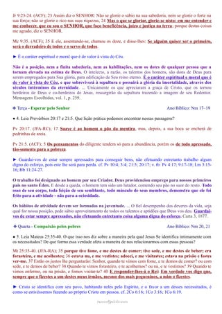 Jr 9:23-24. (ACF); 23 Assim diz o SENHOR: Não se glorie o sábio na sua sabedoria, nem se glorie o forte na
sua força; não se glorie o rico nas suas riquezas, 24 Mas o que se gloriar, glorie-se nisto: em me entender e
me conhecer, que eu sou o SENHOR, que faço beneficência, juízo e justiça na terra; porque destas coisas
me agrado, diz o SENHOR.
Mc 9:35. (ACF); 35 E ele, assentando-se, chamou os doze, e disse-lhes: Se alguém quiser ser o primeiro,
será o derradeiro de todos e o servo de todos.
► É o caráter espiritual e moral que é de valor à vista do Céu.
Não é a posição, nem a finita sabedoria, nem as habilitações, nem os dotes de qualquer pessoa que a
tornam elevada na estima de Deus. O intelecto, a razão, os talentos dos homens, são dons de Deus para
serem empregados para Sua glória, para edificação de Seu reino eterno. É o caráter espiritual e moral que é
de valor à vista do Céu, e que sobreviverá à sepultura e possuirá a glória da imortalidade, através dos
séculos intérminos da eternidade. ... Unicamente os que apreciaram a graça de Cristo, que os tornou
herdeiros de Deus e co-herdeiros de Jesus, ressurgirão da sepultura trazendo a imagem de seu Redentor.
Mensagens Escolhidas, vol. 1, p. 259.
❉ Terça - Esperar pelo Senhor Ano Bíblico: Nm 17–19
● 4. Leia Provérbios 20:17 e 21:5. Que lição prática podemos encontrar nessas passagens?
Pv 20:17. (JFA-RC); 17 Suave é ao homem o pão da mentira, mas, depois, a sua boca se encherá de
pedrinhas de areia.
Pv 21:5. (ACF); 5 Os pensamentos do diligente tendem só para a abundância, porém os de todo apressado,
tão-somente para a pobreza.
► Guardai-vos de estar sempre apressados para conseguir bens, não efetuando entretanto trabalho algum
digno do esforço, pois este lhe será para perda. cf. Pv 10:4; 3:4; 21:5; 20:17; v. tb: Pv 4:17; 9:17-18; Lm 3:15-
16; Hb 11:24-27.
O trabalho foi designado ao homem por seu Criador. Deus providenciou emprego para nossos primeiros
pais no santo Éden. E desde a queda, o homem tem sido um lutador, comendo seu pão no suor do rosto. Todo
osso de seu corpo, toda feição de seu semblante, todo músculo de seus membros, demonstra que ele foi
feito para a atividade - não para a ociosidade.
Os hábitos de atividade devem ser formados na juventude. ... O fiel desempenho dos deveres da vida, seja
qual for nossa posição, pede sábio aproveitamento de todos os talentos e aptidões que Deus vos deu. Guardai-
vos de estar sempre apressados, não efetuando entretanto coisa alguma digna do esforço. Carta 3, 1877.
❉ Quarta - Compaixão pelos pobres Ano Bíblico: Nm 20, 21
● 5. Leia Mateus 25:35-40. O que isso nos diz sobre a maneira pela qual Jesus Se identifica intimamente com
os necessitados? De que forma essa verdade afeta a maneira de nos relacionarmos com essas pessoas?
Mt 25:35-40. (JFA-RA); 35 porque tive fome, e me destes de comer; tive sede, e me destes de beber; era
forasteiro, e me acolhestes; 36 estava nu, e me vestistes; adoeci, e me visitastes; estava na prisão e fostes
ver-me. 37 Então os justos lhe perguntarão: Senhor, quando te vimos com fome, e te demos de comer? ou com
sede, e te demos de beber? 38 Quando te vimos forasteiro, e te acolhemos? ou nu, e te vestimos? 39 Quando te
vimos enfermo, ou na prisão, e fomos visitar-te? 40 E responder-lhes-á o Rei: Em verdade vos digo que,
sempre que o fizestes a um destes meus irmãos, mesmo dos mais pequeninos, a mim o fizestes.
► Cristo se identifica com seu povo, habitando neles pelo Espírito, e o favor a um desses necessitados, é
como se estivéssemos fazendo ao próprio Cristo em pessoa. cf. 2Co 6:16; 1Co 3:16; 1Co 6:19.
ramos@advir.comramos@advir.com
 