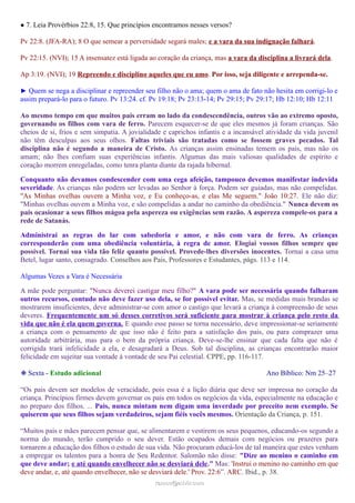 ● 7. Leia Provérbios 22:8, 15. Que princípios encontramos nesses versos?
Pv 22:8. (JFA-RA); 8 O que semear a perversidade segará males; e a vara da sua indignação falhará.
Pv 22:15. (NVI); 15 A insensatez está ligada ao coração da criança, mas a vara da disciplina a livrará dela.
Ap 3:19. (NVI); 19 Repreendo e disciplino aqueles que eu amo. Por isso, seja diligente e arrependa-se.
► Quem se nega a disciplinar e repreender seu filho não o ama; quem o ama de fato não hesita em corrigi-lo e
assim prepará-lo para o futuro. Pv 13:24. cf. Pv 19:18; Pv 23:13-14; Pv 29:15; Pv 29:17; Hb 12:10; Hb 12:11
Ao mesmo tempo em que muitos pais erram no lado da condescendência, outros vão ao extremo oposto,
governando os filhos com vara de ferro. Parecem esquecer-se de que eles mesmos já foram crianças. São
cheios de si, frios e sem simpatia. A jovialidade e caprichos infantis e a incansável atividade da vida juvenil
não têm desculpas aos seus olhos. Faltas triviais são tratadas como se fossem graves pecados. Tal
disciplina não é segundo a maneira de Cristo. As crianças assim ensinadas temem os pais, mas não os
amam; não lhes confiam suas experiências infantis. Algumas das mais valiosas qualidades de espírito e
coração morrem enregeladas, como tenra planta diante da rajada hibernal.
Conquanto não devamos condescender com uma cega afeição, tampouco devemos manifestar indevida
severidade. As crianças não podem ser levadas ao Senhor à força. Podem ser guiadas, mas não compelidas.
"As Minhas ovelhas ouvem a Minha voz, e Eu conheço-as, e elas Me seguem." João 10:27. Ele não diz:
"Minhas ovelhas ouvem a Minha voz, e são compelidas a andar no caminho da obediência." Nunca devem os
pais ocasionar a seus filhos mágoa pela aspereza ou exigências sem razão. A aspereza compele-os para a
rede de Satanás.
Administrai as regras do lar com sabedoria e amor, e não com vara de ferro. As crianças
corresponderão com uma obediência voluntária, à regra de amor. Elogiai vossos filhos sempre que
possível. Tornai sua vida tão feliz quanto possível. Provede-lhes diversões inocentes. Tornai a casa uma
Betel, lugar santo, consagrado. Conselhos aos Pais, Professores e Estudantes, págs. 113 e 114.
Algumas Vezes a Vara é Necessária
A mãe pode perguntar: "Nunca deverei castigar meu filho?" A vara pode ser necessária quando falharam
outros recursos, contudo não deve fazer uso dela, se for possível evitar. Mas, se medidas mais brandas se
mostrarem insuficientes, deve administrar-se com amor o castigo que levará a criança à compreensão de seus
deveres. Frequentemente um só desses corretivos será suficiente para mostrar à criança pelo resto da
vida que não é ela quem governa. E quando esse passo se torna necessário, deve impressionar-se seriamente
a criança com o pensamento de que isso não é feito para a satisfação dos pais, ou para comprazer uma
autoridade arbitrária, mas para o bem da própria criança. Deve-se-lhe ensinar que cada falta que não é
corrigida trará infelicidade a ela, e desagradará a Deus. Sob tal disciplina, as crianças encontrarão maior
felicidade em sujeitar sua vontade à vontade de seu Pai celestial. CPPE, pp. 116-117.
❉ Sexta - Estudo adicional Ano Bíblico: Nm 25–27
“Os pais devem ser modelos de veracidade, pois essa é a lição diária que deve ser impressa no coração da
criança. Princípios firmes devem governar os pais em todos os negócios da vida, especialmente na educação e
no preparo dos filhos. ... Pais, nunca mintam nem digam uma inverdade por preceito nem exemplo. Se
quiserem que seus filhos sejam verdadeiros, sejam fiéis vocês mesmos. Orientação da Criança, p. 151.
“Muitos pais e mães parecem pensar que, se alimentarem e vestirem os seus pequenos, educando-os segundo a
norma do mundo, terão cumprido o seu dever. Estão ocupados demais com negócios ou prazeres para
tornarem a educação dos filhos o estudo de sua vida. Não procuram educá-los de tal maneira que estes venham
a empregar os talentos para a honra de Seu Redentor. Salomão não disse: "Dize ao menino o caminho em
que deve andar; e até quando envelhecer não se desviará dele." Mas: 'Instrui o menino no caminho em que
deve andar, e, até quando envelhecer, não se desviará dele.' Prov. 22:6”. ARC. Ibid., p. 38.
ramos@advir.comramos@advir.com
 