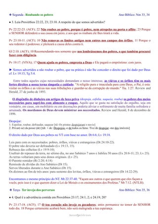 ❉ Segunda - Roubando os pobres Ano Bíblico: Nm 33, 34
● 3. Leia Provérbios 22:22, 23; 23:10. A respeito do que somos advertidos?
Pv 22:22-23. (ACF); 22 Não roubes ao pobre, porque é pobre, nem atropeles na porta o aflito; 23 Porque
o SENHOR defenderá a sua causa em juízo, e aos que os roubam ele lhes tirará a vida.
Pv 23:10-11. (ACF); 10 Não removas os limites antigos nem entres nos campos dos órfãos, 11 Porque o
seu redentor é poderoso; e pleiteará a causa deles contra ti.
Gl 2:10. (ACF); 10 Recomendando-nos somente que nos lembrássemos dos pobres, o que também procurei
fazer com diligência.
Pv 19:17. (VIVA); 17 Quem ajuda os pobres, empresta a Deus e Ele pagará o empréstimo: com juros.
► Somos advertidos a não roubar o pobre, que na prática é não lhe conceder o direito que foi dado por Deus
cf. Lv 19:13; Tg 5:4.
Entre todos aqueles cujas necessidades demandam o nosso interesse, as viúvas e os órfãos têm os mais
fortes direitos a nossa terna simpatia e cuidado. "A religião pura e imaculada para com Deus, o Pai, é esta:
visitar os órfãos e as viúvas nas suas tribulações e guardar-se da corrupção do mundo." Tia. 1:27. Review and
Herald, 27 de junho de 1893.
O dispêndio de dinheiro em artigos de luxo priva (despoja, esfolia, saqueia, rouba) os pobres dos meios
necessários para supri-los com alimento e roupas. Aquilo que se gasta na satisfação do orgulho, seja em
vestuário, em casas, em mobiliário ou em decorações poderia aliviar o sofrimento de muita família sofredora e
arruinada. Os mordomos de Deus devem ministrar aos necessitados. Review and Herald, 8 de dezembro de
1896.
Despojar:
1. Espoliar, roubar, defraudar, saquear [td: Os piratas despojaram o navio]
2. Privar(-se) da posse (de) [tdr. + de: Despojou -o de todos os bens: Tive de despojar -me dos imóveis]
O direito dado por Deus aos pobres no VT com base no amor. Dt 6:6; Lv 19:18.
Leis para com os necessitados: pobres, órfãos, viúvas e estrangeiros (Dt 24:10-22).
O pobre não deveria ser defraudado (Lv 19:13, 15).
Rebusca das colheitas (Lv 19:9-10).
Usufruir do repouso da terra, no sétimo dia, no ano Sabático 7 anos e Jubileu 50 anos (Ex 20:8-11; 23; Lv 25).
As terras voltariam para seus donos originais. (Lv 25).
O Parente remidor (Rt 2:20; 4:14)
Remissão de dívidas do Ano Sabático (Dt 15).
Servos liberados durante o Ano Sabático (Dt 15).
Os dízimos ao fim de três anos: para sustento dos levitas, órfãos, viúvas e estrangeiros (Dt 14:22-29).
Encontramos o mesmo princípio do NT. Mt 22:37-40. "Façam aos outros o que querem que eles façam a
vocês; pois isso é o que querem dizer a Lei de Moisés e os ensinamentos dos Profetas." Mt 7:12. (NTLH).
❉ Terça - Ter inveja dos perversos Ano Bíblico: Nm 35, 36
● 4. Qual é a advertência contida em Provérbios 23:17; 24:1, 2; e 24:19, 20?
Pv 23:17-18. (ACF); 17 O teu coração não inveje os pecadores; antes permanece no temor do SENHOR
todo dia. 18 Porque certamente acabará bem; não será malograda a tua esperança.
ramos@advir.comramos@advir.com
 