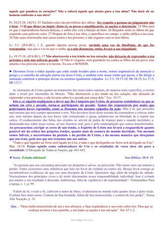 aquele que pondera os corações? Não o saberá aquele que atenta para a tua alma? Não dará ele ao
homem conforme a sua obra?
Pv 24:23-28. (ACF); 23 Também estes são provérbios dos sábios: Ter respeito a pessoas no julgamento não
é bom. 24 O que disser ao ímpio: Justo és, os povos o amaldiçoarão, as nações o detestarão. 25 Mas para
os que o repreenderem haverá delícias, e sobre eles virá a bênção do bem. 26 Beijados serão os lábios do que
responde com palavras retas. 27 Prepara de fora a tua obra, e aparelha-a no campo, e então edifica a tua casa.
28 Não sejas testemunha sem causa contra o teu próximo; e não enganes com os teus lábios.
Lv 5:1. (JFA-RC); 1 E, quando alguma pessoa pecar, ouvindo uma voz de blasfêmia, de que for
testemunha, seja que o viu ou que o soube, se o não denunciar, então, levará a sua iniquidade;
Lv 19:17-18. (JFA-RC); 17 Não aborrecerás a teu irmão no teu coração; não deixarás de repreender o teu
próximo e nele não sofrerás pecado. 18 Não te vingarás, nem guardarás ira contra os filhos do teu povo; mas
amarás o teu próximo como a ti mesmo. Eu sou o SENHOR.
► Devemos livrar a todos aqueles que estão sendo levados para a morte, somos responsáveis de anunciar o
perigo e o caminho da salvação eterna em Jesus Cristo, e também com nosso irmão que pecou, e lhe dirigir a
instrução conforme o princípio divino ou seremos igualmente culpados. Lv 5:1; 19:17-18; Mt 18:15; Lc 17:3;
Hb 13:17.
As instruções de Cristo quanto ao tratamento dos transviados repetem, de maneira mais específica, o ensino
dado a Israel por intermédio de Moisés: "Não aborrecerás a teu irmão no teu coração; não deixarás de
repreender o teu próximo, e não levarás sobre ti o pecado por causa dele." Lev. 19:17.
Isto é, se alguém negligencia o dever que lhe é imposto por Cristo, de procurar restabelecer os que se
acham em erro e pecado, torna-se participante do pecado. Somos tão responsáveis por males que
poderíamos haver reprimido, como se fôssemos nós mesmos culpados da ação. Mas é ao que procedeu
mal mesmo que nos cumpre apresentar o erro. Não devemos fazer disso assunto de comentários e críticas entre
nós; nem mesmo depois de isso haver sido comunicado à igreja, achamo-nos na liberdade de o repetir aos
outros. O conhecimento das faltas dos cristãos só servirá de pedra de tropeço para o mundo incrédulo; e,
demorando-nos sobre essas coisas, só nos fazemos mal; pois é pela contemplação que somos transformados.
Ao procurarmos corrigir os erros de um irmão, o Espírito de Cristo nos levará a resguardá-lo quanto
possível até da crítica dos próprios irmãos, quanto mais de censura do mundo incrédulo. Nós mesmos
somos falíveis, e necessitamos da piedade e do perdão de Cristo, e da mesma maneira que desejamos
que nos trate, pede-nos que nos tratemos uns aos outros.
"Tudo o que ligardes na Terra será ligado no Céu, e tudo o que desligardes na Terra será desligado no Céu."
Mat. 18:18. Estais agindo como embaixadores do Céu e os resultados de vossa obra são para a
eternidade. O Desejado de Todas as Nações, pp. 441-442.
❉ Sexta - Estudo adicional Ano Bíblico: Dt 8–10
“As pessoas que nos circundam precisam ser despertas e salvas, ou perecerão. Não temos nem um minuto a
perder. Todos exercemos uma influência que fala em favor da verdade ou contra ela. Desejo levar comigo as
inconfundíveis evidências de que sou uma discípula de Cristo. Queremos algo além da religião do sábado.
Necessitamos dos princípios vivos e de sentir diariamente nossa responsabilidade individual. Isso é evitado
por muitos e seu resultado é descuido, indiferença, falta de vigilância e de espiritualidade”. Testemunhos Para
a Igreja, v. 1, p. 99.
“Falem de fé, vivam a fé, cultivem o amor de Deus; evidenciem ao mundo tudo quanto Jesus é para vocês.
Exaltem Seu santo nome. Contem de Sua bondade; falem de Sua misericórdia, e contem de Seu poder”. Nossa
Alta Vocação, p. 18.
Que... “Deus tenha misericórdia de nós e nos abençoe; e faça resplandecer o seu rosto sobre nós. Para que se
conheça na terra o teu caminho, e em todas as nações a tua salvação”. Sal. 67:1-2.
ramos@advir.comramos@advir.com
 