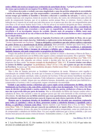 então a Bíblia não traria as inequívocas credenciais da autoridade divina. A própria grandeza e mistério
dos temas apresentados devem inspirar fé na Bíblia como a Palavra de Deus.
A Escritura desvenda a verdade com uma simplicidade e uma tão perfeita adaptação às necessidades
e anelos do coração humano, que têm surpreendido e encantado os espíritos mais altamente cultos, ao
mesmo tempo que habilita os humildes e iletrados a discernir o caminho da salvação. E todavia, essas
verdades expressas com singeleza, tratam de assuntos tão elevados, tão vastos, tão infinitamente para além do
poder da compreensão humana, que só os podemos aceitar porque Deus os externou. Assim o plano da
redenção nos é exposto de tal modo que toda alma possa ver os passos que deve dar, em arrependimento para
com Deus e fé em nosso Senhor Jesus Cristo, a fim de salvar-se na maneira designada por Deus; entretanto,
envoltos nessas verdades tão facilmente compreendidas, acham-se mistérios que são o esconderijo de
Sua glória - mistérios que avassalam a mente que os esquadrinha, ao mesmo tempo que inspiram
reverência e fé ao investigador sincero da verdade. Quanto mais ele pesquisar a Bíblia, tanto mais
profunda sua convicção de ser ela a Palavra do Deus vivo, e a razão humana inclina-se ante a majestade
da revelação divina.
Os que estão dispostos a assim aceitar as Sagradas Escrituras sob a autoridade de Deus, são os que
são abençoadas com a mais clara luz. Solicitados a explicarem certas declarações, só saberão responder:
"Assim é apresentado nas Escrituras." Veem-se obrigados a reconhecer que não sabem explicar a operação
do poder divino ou a manifestação da divina sabedoria. Bem pretendia o Senhor que assim fosse, isto é,
que nos víssemos levados a aceitar algumas coisas pela fé tão-somente. Isso reconhecer, é unicamente
admitir que a mente finita é incapaz de abranger o infinito; que o homem, com seu conhecimento
limitado, humano, não pode compreender os propósitos da Onisciência.
Porque não podem devassar todos os seus mistérios, rejeitam os céticos e descrentes a Palavra de Deus; e
nem todos os que professam crer na Bíblia estão seguros contra a tentação nesse ponto. Diz o apóstolo: "Vede,
irmãos, que nunca haja em qualquer de vós um coração mau e infiel, para se apartar do Deus vivo." Heb. 3:12.
Espíritos que têm sido educados em criticar, insistir e duvidar pelo fato de que não podem devassar os
propósitos de Deus cairão "no mesmo exemplo de desobediência". Heb. 4:11. É correto estudar com afinco
os ensinos da Bíblia e pesquisar "as profundezas e Deus" (I Cor. 2:10), até o ponto em que são revelados
na Escritura. Ao passo que "as coisas encobertas são para o Senhor nosso Deus", "as reveladas são para nós e
para nossos filhos". Deut. 29:29.
Mas é obra de Satanás perverter as faculdades investigativas da mente. Mistura-se certo orgulho à
consideração da verdade bíblica, de modo que os homens se sentem derrotados e impacientes se não sabem
explicar, para sua própria satisfação, todas as porções da Escritura. É-lhes por demais humilhante reconhecer
que não compreendem as palavras inspiradas. Estão indispostos a esperar pacientemente até que Deus haja por
bem revelar-lhes a verdade. Julgam que sua sabedoria humana, desajudada, seja suficiente para habilitá-los a
compreender a Escritura; e não o conseguindo, negam virtualmente sua autoridade.
Verdade é que muitas teorias e doutrinas que o povo supõe serem ensinamentos da Bíblia, não têm
fundamento na Escritura e são, com efeito, contrárias a todo o teor da inspiração. Estas coisas têm sido
causa de dúvida e perplexidade a muitos espíritos. Elas não são, porém, atribuíveis à Palavra de Deus,
mas sim à perversão dela por parte do homem. Mas as dificuldades da Bíblia não lançam sombra sobre a
sabedoria de Deus; não causarão a ruína de qualquer pessoa que não seria destruída se não existissem essas
dificuldades. Se não houvesse na Bíblia mistérios que essas questionassem, elas mesmas, por sua falta de
discernimento espiritual, encontrariam causa de tropeço nas mais claras expressões de Deus.
Homens que se imaginam dotados de faculdades mentais tão elevadas que encontrem explanação
para todos os caminhos e obras de Deus, procuram exaltar a sabedoria humana à igualdade com a
divina, e a glorificar o homem como Deus. Apenas repetem o que Satanás disse a Eva, no Éden: "Sereis
como Deus." Gên. 3:5. Satanás caiu por causa de sua ambição de ser igual a Deus. Desejava participar dos
conselhos e propósitos divinos, dos quais foi excluído por sua própria incapacidade, como ser criado que era,
de compreender a sabedoria do Infinito Deus. Foi esse orgulho ambicioso que o levou à rebelião, e por esse
mesmo meio procura ele causar a ruína do homem. Testemunhos seletos, v. 2. pp. 304-307.
❉ Segunda - O insensato como sábio Ano Bíblico: Dt 18–20
● 2. Leia Provérbios 26:11, 12. (Ver também Jz 21:25; 1Co 1:20, 21; 2:6, 7; 2Co 1:12.) O que todos nós
devemos ter cuidado para não fazer?
ramos@advir.comramos@advir.com
 