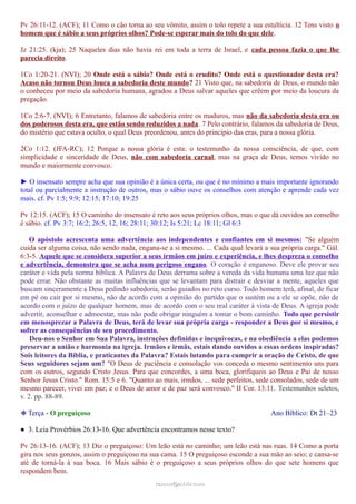 Pv 26:11-12. (ACF); 11 Como o cão torna ao seu vômito, assim o tolo repete a sua estultícia. 12 Tens visto o
homem que é sábio a seus próprios olhos? Pode-se esperar mais do tolo do que dele.
Jz 21:25. (kja); 25 Naqueles dias não havia rei em toda a terra de Israel, e cada pessoa fazia o que lhe
parecia direito.
1Co 1:20-21. (NVI); 20 Onde está o sábio? Onde está o erudito? Onde está o questionador desta era?
Acaso não tornou Deus louca a sabedoria deste mundo? 21 Visto que, na sabedoria de Deus, o mundo não
o conheceu por meio da sabedoria humana, agradou a Deus salvar aqueles que crêem por meio da loucura da
pregação.
1Co 2:6-7. (NVI); 6 Entretanto, falamos de sabedoria entre os maduros, mas não da sabedoria desta era ou
dos poderosos desta era, que estão sendo reduzidos a nada. 7 Pelo contrário, falamos da sabedoria de Deus,
do mistério que estava oculto, o qual Deus preordenou, antes do princípio das eras, para a nossa glória.
2Co 1:12. (JFA-RC); 12 Porque a nossa glória é esta: o testemunho da nossa consciência, de que, com
simplicidade e sinceridade de Deus, não com sabedoria carnal, mas na graça de Deus, temos vivido no
mundo e maiormente convosco.
► O insensato sempre acha que sua opinião é a única certa, ou que é no mínimo a mais importante ignorando
total ou parcialmente a instrução de outros, mas o sábio ouve os conselhos com atenção e aprende cada vez
mais. cf. Pv 1:5; 9:9; 12:15; 17:10; 19:25
Pv 12:15. (ACF); 15 O caminho do insensato é reto aos seus próprios olhos, mas o que dá ouvidos ao conselho
é sábio. cf. Pv 3:7; 16:2; 26:5, 12, 16; 28:11; 30:12; Is 5:21; Lc 18:11; Gl 6:3
O apóstolo acrescenta uma advertência aos independentes e confiantes em si mesmos: "Se alguém
cuida ser alguma coisa, não sendo nada, engana-se a si mesmo. ... Cada qual levará a sua própria carga." Gál.
6:3-5. Aquele que se considera superior a seus irmãos em juízo e experiência, e lhes despreza o conselho
e advertência, demonstra que se acha num perigoso engano. O coração é enganoso. Deve ele provar seu
caráter e vida pela norma bíblica. A Palavra de Deus derrama sobre a vereda da vida humana uma luz que não
pode errar. Não obstante as muitas influências que se levantam para distrair e desviar a mente, aqueles que
buscam sinceramente a Deus pedindo sabedoria, serão guiados no reto curso. Todo homem terá, afinal, de ficar
em pé ou cair por si mesmo, não de acordo com a opinião do partido que o sustém ou a ele se opõe, não de
acordo com o juízo de qualquer homem, mas de acordo com o seu real caráter à vista de Deus. A igreja pode
advertir, aconselhar e admoestar, mas não pode obrigar ninguém a tomar o bom caminho. Todo que persistir
em menosprezar a Palavra de Deus, terá de levar sua própria carga - responder a Deus por si mesmo, e
sofrer as consequências de seu procedimento.
Deu-nos o Senhor em Sua Palavra, instruções definidas e inequívocas, e na obediência a elas podemos
preservar a união e harmonia na igreja. Irmãos e irmãs, estais dando ouvidos a essas ordens inspiradas?
Sois leitores da Bíblia, e praticantes da Palavra? Estais lutando para cumprir a oração de Cristo, de que
Seus seguidores sejam um? "O Deus de paciência e consolação vos conceda o mesmo sentimento uns para
com os outros, segundo Cristo Jesus. Para que concordes, a uma boca, glorifiqueis ao Deus e Pai de nosso
Senhor Jesus Cristo." Rom. 15:5 e 6. "Quanto ao mais, irmãos, ... sede perfeitos, sede consolados, sede de um
mesmo parecer, vivei em paz; e o Deus de amor e de paz será convosco." II Cor. 13:11. Testemunhos seletos,
v. 2. pp. 88-89.
❉ Terça - O preguiçoso Ano Bíblico: Dt 21–23
● 3. Leia Provérbios 26:13-16. Que advertência encontramos nesse texto?
Pv 26:13-16. (ACF); 13 Diz o preguiçoso: Um leão está no caminho; um leão está nas ruas. 14 Como a porta
gira nos seus gonzos, assim o preguiçoso na sua cama. 15 O preguiçoso esconde a sua mão ao seio; e cansa-se
até de torná-la à sua boca. 16 Mais sábio é o preguiçoso a seus próprios olhos do que sete homens que
respondem bem.
ramos@advir.comramos@advir.com
 