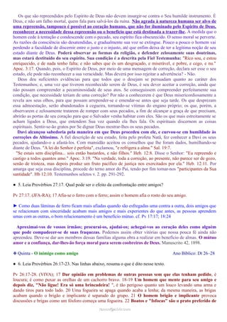 Os que são repreendidos pelo Espírito de Deus não devem insurgir-se contra o Seu humilde instrumento. É
Deus, e não um falho mortal, quem fala para salvá-los da ruína. Não agrada à natureza humana ser alvo de
uma repreensão, tampouco é possível ao coração humano, que não for iluminado pelo Espírito de Deus,
reconhecer a necessidade dessa repreensão ou o benefício que está destinada a trazer-lhe. À medida que o
homem cede à tentação e condescende com o pecado, seu espírito fica obscurecido. O senso moral se perverte.
As razões da consciência são desatendidas, e gradualmente sua voz se extingue. Pouco a pouco o homem vai
perdendo a faculdade de discernir entre o justo e o injusto, até que enfim deixa de ter a legítima noção de seu
estado diante de Deus. Poderá observar as formas da religião, e defender zelosamente suas doutrinas,
mas estará destituído do seu espírito. Sua condição é a descrita pela Fiel Testemunha: "Rico sou, e estou
enriquecido, e de nada tenho falta; e não sabes que és um desgraçado, e miserável, e pobre, e cego, e nu."
Apoc. 3:17. Quando, pois, o Espírito de Deus, por meio de uma mensagem de correção, declara ser esse o seu
estado, ele pode não reconhecer a sua veracidade. Mas deverá por isso rejeitar a advertência? - Não.
Deus deu suficientes evidências para que todos que o desejam se persuadam quanto ao caráter dos
Testemunhos; e, uma vez que tiverem reconhecido serem de Deus, é seu dever aceitar a correção, ainda que
não possam compreender a pecaminosidade de seus atos. Se conseguissem compreender perfeitamente sua
condição, que necessidade teriam de uma correção? Por não a conhecerem é que Deus misericordiosamente a
revela aos seus olhos, para que possam arrepender-se e emendar-se antes que seja tarde. Os que desprezam
essa admoestação, serão abandonados à cegueira, tornando-se vítimas do engano próprio; os que, porém, a
observarem e zelosamente tratarem de romper com seus pecados, a fim de alcançar a graça de que precisam,
abrirão as portas de seu coração para que o Salvador venha habitar com eles. São os que mais estreitamente se
acham ligados a Deus, que entendem Sua voz quando ela lhes fala. Os espirituais discernem as coisas
espirituais. Sentir-se-ão gratos por Se dignar Deus mostrar-lhes os seus pecados.
Davi alcançou sabedoria pela maneira em que Deus procedeu com ele, e curvou-se em humildade às
correções do Altíssimo. A fiel descrição de seu estado, feita pelo profeta Natã, fez conhecer a Davi os seus
pecados, ajudando-o a afastá-los. Com mansidão aceitou os conselhos que lhe foram dados, humilhando-se
diante de Deus. "A lei do Senhor é perfeita", exclamou, "e refrigera a alma." Sal. 19:7.
"Se estais sem disciplina... sois então bastardos, e não filhos." Heb. 12:8. Disse o Senhor: "Eu repreendo e
castigo a todos quantos amo." Apoc. 3:19. "Na verdade, toda a correção, ao presente, não parece ser de gozo,
senão de tristeza, mas depois produz um fruto pacífico de justiça nos exercitados por ela." Heb. 12:11. Por
amarga que seja essa disciplina, procede do terno amor do Pai, tendo por fim tornar-nos "participantes da Sua
santidade". Hb 12:10. Testemunhos seletos v. 2. pp. 291-292.
● 5. Leia Provérbios 27:17. Qual pode ser o efeito da confrontação entre amigos?
Pv 27:17. (JFA-RA); 17 Afia-se o ferro com o ferro; assim o homem afia o rosto do seu amigo.
► Como duas lâminas de ferro ficam mais afiadas quando são esfregadas uma contra a outra, dois amigos que
se relacionam com sinceridade acabam mais amigos e mais experientes do que antes, as pessoas aprendem
umas com as outras, o bom relacionamento é um benefício mútuo. cf. Pv 17:17; 18:24
Aproximai-vos de vossos irmãos; procurai-os, ajudai-os; achegai-vos ao coração deles como alguém
que pode compadecer-se de suas fraquezas. Podemos assim obter vitórias que nossa pouca fé ainda não
apreendeu. Deve-se dar aos membros dessas famílias alguma obra a realizar em benefício de almas. O mútuo
amor e a confiança, dar-lhes-ão força moral para serem coobreiros de Deus. Manuscrito 42, 1898.
❉ Quinta - O inimigo como amigo Ano Bíblico: Dt 26–28
● 6. Leia Provérbios 26:17-23. Nas linhas abaixo, resuma o que é dito nesse texto.
Pv 26:17-28. (VIVA); 17 Dar opinião em problemas de outras pessoas sem que elas tenham pedido, é
loucura; é como puxar as orelhas de um cachorro bravo. 18-19 Um homem que mente para seu amigo e
depois diz, "Não ligue! Era só uma brincadeira! ", é tão perigoso quanto um louco levando uma arma e
dando tiros para todo lado. 20 Uma fogueira se apaga quando acaba a lenha; da mesma maneira, as brigas
acabam quando o brigão e implicante é separado do grupo. 21 O homem brigão e implicante provoca
discussões e brigas como um fósforo começa uma fogueira. 22 Boatos e "fofocas" são o prato preferido de
ramos@advir.comramos@advir.com
 