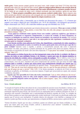 muita gente. Certas pessoas sempre querem um pouco mais, estão sempre com fome! 23 Como uma tinta
prateada pode cobrir um vaso feito de barro comum, palavras amigas podem disfarçar um coração cheio de
más intenções. 24-25 Cuidado com o homem que fala muito delicadamente e promete grandes favores!
26 No fundo de seu coração ele odeia você e acabará mostrando suas más intenções, apesar de suas belas
mentiras. 27 Quem prepara armadilhas para outras pessoas acabará caindo nelas. Quem empurra uma
pedra pesada para destruir outra pessoa será esmagado por essa mesma pedra. 28 Quem odeia outra pessoa
mente para ela e quem deseja destruir alguém faz elogios mentirosos a ele.
► Pv 26:17-23 Alerta sobre; o intrometido, que se interfere nas desavenças dos outros v. 17, o homem que
engana o seu amigo e depois diz que é brincadeira vers. 18-19, do caluniador, e do fofoqueiro que promove
brigas e desavenças vers. 20-22, e do e indivíduo maldoso que age com falsidade vers. 23-28.
Jesus estabeleceu então um princípio que tornaria desnecessário o juramento. Disse que a exata verdade
deve ser a lei da linguagem. "Seja, porém, o vosso falar: Sim, sim; não, não, porque o que passa disso é de
procedência maligna." Mat. 5:37.
Essas palavras condenam todas aquelas frases sem sentido e palavras expletivas, que beiram a
profanidade. Condenam os enganosos cumprimentos, a evasiva da verdade, as frases lisonjeiras, os
exageros, as falsidades no comércio, coisas comuns na sociedade e no comércio do mundo. Elas ensinam
que ninguém que busque parecer o que não é, ou cujas palavras não exprimam o sentimento real do
coração, pode ser chamado verdadeiro.
Caso fossem ouvidas essas palavras de Cristo, elas impediriam a enunciação de ruins suspeitas e
crítica má; pois, comentando as ações e os motivos de outro, quem pode estar certo de que o que diz é a
justa verdade? Quantas vezes o orgulho, a paixão, o ressentimento pessoal, dão cores à impressão
transmitida! Um olhar, uma palavra, a própria entonação da voz, podem estar cheios de mentira. Mesmo os
fatos podem ser declarados de modo a dar uma falsa impressão. E "o que passa" da verdade "é de procedência
maligna". Mat. 5:37.
Tudo quanto os cristãos fazem deve ser tão transparente como a luz do Sol. A verdade é de Deus; o
engano, em todas as suas múltiplas formas, é de Satanás; e quem quer que, de alguma maneira, se
desvia da reta linha da verdade, está-se entregando ao poder do maligno. Não é, todavia, coisa leve ou
fácil falar a exata verdade; e quantas vezes opiniões preconcebidas, peculiares disposições mentais, imperfeito
conhecimento, erros de juízo, impedem uma justa compreensão das questões com que temos de lidar! Não
podemos falar a verdade, a menos que nossa mente seja continuamente dirigida por Aquele que é a
verdade. Cristo nos recomenda por intermédio do apóstolo Paulo: "Avossa palavra seja sempre agradável."
Col. 4:6. "Não saia da vossa boca nenhuma palavra torpe, mas só a que for boa para promover a edificação,
para que dê graça aos que a ouvem." Efés. 4:29. À luz destas passagens, as palavras de Cristo no monte
condenam as galhofas, as futilidades, as conversas impuras. Exigem que nossas palavras sejam, não somente
verdadeiras, mas puras.
Aqueles que têm aprendido de Cristo não terão comunicação "com as obras infrutuosas das trevas".
Efés. 5:11. Na linguagem, como na vida, serão simples, retos e verdadeiros; pois estão-se preparando
para a companhia daqueles santos em cuja boca "não se achou engano". Apoc. 14:5. O Maior Discurso de
Cristo, 67-69.
Sexta - Estudo adicional Ano Bíblico: Dt 29–31
“A atuação do Espírito de Deus não afasta de nós a necessidade de exercitar nossas faculdades e talentos, mas
nos ensina a empregar toda capacidade para a glória de Deus. As faculdades humanas, quando estão sob a
orientação especial da graça divina, são suscetíveis de ser empregadas para os melhores desígnios na Terra. A
ignorância não aumenta a humildade nem a espiritualidade do professo seguidor de Cristo. As verdades da
divina Palavra podem ser mais bem apreciadas pelo cristão intelectual. Cristo pode ser glorificado melhor por
aqueles que O servem com inteligência. O grande objetivo da educação é nos habilitar a empregar de tal
maneira o poder que Deus nos deu, que representemos a religião da Bíblia e promovamos a glória do Senhor.
“Somos devedores Àquele que nos deu a existência, quanto aos talentos que nos foram confiados; e é um
dever que temos para com nosso Criador, cultivar e desenvolver esses talentos” Conselhos aos Pais,
Professores e Estudantes, p. 361-362.
ramos@advir.comramos@advir.com
 
