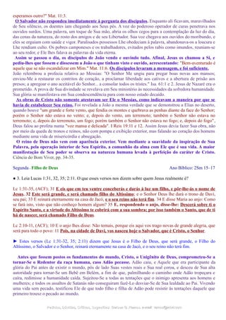 esperamos outro?" Mat. 11:3.
O Salvador não respondeu imediatamente à pergunta dos discípulos. Enquanto ali ficavam, maravilhados
de Seu silêncio, os doentes iam chegando aos Seus pés. A voz do poderoso operador de curas penetrava nos
ouvidos surdos. Uma palavra, um toque de Sua mão, abria os olhos cegos para a contemplação da luz do dia,
das cenas da natureza, do rosto dos amigos e de seu Libertador. Sua voz chegava aos ouvidos do moribundo, e
eles se erguiam com saúde e vigor. Paralisados possessos Lhe obedeciam à palavra, abandonava-os a loucura e
Lhe rendiam culto. Os pobres camponeses e os trabalhadores, evitados pelos rabis como imundos, reuniam-se
ao seu redor, e Ele lhes falava as palavras da vida eterna.
Assim se passou o dia, os discípulos de João vendo e ouvindo tudo. Afinal, Jesus os chamou a Si, e
pediu-lhes que fossem e dissessem a João o que tinham visto e ouvido, acrescentando: "Bem-aventurado é
aquele que se não escandalizar em Mim." Mat. 11:6. Os discípulos levaram a mensagem, e foi suficiente.
João relembrou a profecia relativa ao Messias: "O Senhor Me ungiu para pregar boas novas aos mansos;
enviou-Me a restaurar os contritos de coração, a proclamar liberdade aos cativos e a abertura de prisão aos
presos; a apregoar o ano aceitável do Senhor... a consolar todos os tristes." Isa. 61:1 e 2. Jesus de Nazaré era o
prometido. A prova de Sua divindade se revelava em Seu ministério às necessidades da sofredora humanidade.
Sua glória se manifestava em Sua condescendência para com nosso estado decaído.
As obras de Cristo não somente atestavam ser Ele o Messias, como indicavam a maneira por que se
havia de estabelecer Seu reino. Foi revelada a João a mesma verdade que se demonstrou a Elias no deserto,
quando houve "um grande e forte vento, que fendia os montes e quebrava as penhas diante da face do Senhor;
porém o Senhor não estava no vento; e, depois do vento, um terremoto; também o Senhor não estava no
terremoto; e, depois do terremoto, um fogo; porém também o Senhor não estava no fogo; e, depois do fogo",
Deus falou ao profeta numa "voz mansa e delicada". I Reis 19:11 e 12. Assim Jesus devia fazer Sua obra, não
por meio da queda de tronos e reinos, não com pompa e exibição exterior, mas falando ao coração dos homens
mediante uma vida de misericórdia e abnegação.
O reino de Deus não vem com aparência exterior. Vem mediante a suavidade da inspiração de Sua
Palavra, pela operação interior de Seu Espírito, a comunhão da alma com Ele que é sua vida. A maior
manifestação de Seu poder se observa na natureza humana levada à perfeição do caráter de Cristo.
Ciência do Bom Viver, pp. 34-35.
Segunda - Filho de Deus Ano Bíblico: 2Sm 15–17
● 3. Leia Lucas 1:31, 32, 35; 2:11. O que esses versos nos dizem sobre quem Jesus realmente é?
Lc 1:31-35, (ACF); 31 E eis que em teu ventre conceberás e darás à luz um filho, e pôr-lhe-ás o nome de
Jesus. 32 Este será grande, e será chamado filho do Altíssimo; e o Senhor Deus lhe dará o trono de Davi,
seu pai; 33 E reinará eternamente na casa de Jacó, e o seu reino não terá fim. 34 E disse Maria ao anjo: Como
se fará isto, visto que não conheço homem algum? 35 E, respondendo o anjo, disse-lhe: Descerá sobre ti o
Espírito Santo, e a virtude do Altíssimo te cobrirá com a sua sombra; por isso também o Santo, que de ti
há de nascer, será chamado Filho de Deus.
Lc 2:10-11, (ACF); 10 E o anjo lhes disse: Não temais, porque eis aqui vos trago novas de grande alegria, que
será para todo o povo: 11 Pois, na cidade de Davi, vos nasceu hoje o Salvador, que é Cristo, o Senhor.
► Estes versos (Lc 1:31-32, 35; 2:11) dizem que Jesus é o Filho de Deus, que será grande, o Filho do
Altíssimo, o Salvador e o Senhor, reinará eternamente na casa de Jacó, e o seu reino não terá fim.
Antes que fossem postos os fundamentos do mundo, Cristo, o Unigênito de Deus, comprometeu-Se a
tornar-Se o Redentor da raça humana, caso Adão pecasse. Adão caiu, e Aquele que era participante da
glória do Pai antes de existir o mundo, pôs de lado Suas vestes reais e Sua real coroa, e desceu de Sua alta
autoridade para tornar-Se um Bebê em Belém, a fim de que, palmilhando o caminho onde Adão tropeçara e
caíra, redimisse a humanidade caída. Sujeitou-Se a todas as tentações que o inimigo apresenta aos homens e
mulheres; e todos os assaltos de Satanás não conseguiram fazê-Lo desviar-Se de Sua lealdade ao Pai. Vivendo
uma vida sem pecado, testificou Ele de que todo filho e filha de Adão pode resistir às tentações daquele que
primeiro trouxe o pecado ao mundo.
Pedidos, Dúvidas, Críticas, Sugestões:Pedidos, Dúvidas, Críticas, Sugestões: Gerson G. Ramos.Gerson G. Ramos. e-mail:e-mail: ramos@advir.comramos@advir.com
 