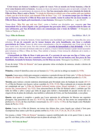 Cristo trouxe aos homens e mulheres o poder de vencer. Veio ao mundo em forma humana, a fim de
viver como homem entre os homens. Assumiu os riscos da natureza humana, para ser provado e tentado. Em
Sua humanidade, era participante da natureza divina. Em Sua encarnação obteve nova intuição do título de
Filho de Deus. Disse o anjo a Maria: "A virtude do Altíssimo te cobrirá com a Sua sombra; pelo que também
o Santo, que de ti há de nascer, será chamado Filho de Deus." Luc. 1:35. Ao mesmo tempo que era Filho de
um ser humano, tornou-Se o Filho de Deus num novo sentido. Assim Se achou Ele em nosso mundo - o
Filho de Deus, mas ligado, pelo nascimento, à raça humana. Mensagens Escolhidas, v. 1. pp. 226-227.
“Jesus disse: ‘Meu Pai, que está nos Céus’, como a lembrar aos discípulos que, enquanto por Sua
humanidade Ele Se achava ligado a eles, participante das provações deles, e compadecendo-Se deles em
seus sofrimentos, por Sua divindade estava em comunicação com o trono do Infinito”. O Desejado de
Todas as Nações, p. 442.
Terça - Filho do Homem Ano Bíblico: 1Rs 9, 10
Consentindo em tornar-Se homem, Cristo manifestou uma humildade que constitui a maravilha dos seres
celestiais. O ato de consentir em Se tornar homem não seria humilhação, não fosse a exaltada
preexistência de Cristo. Temos de abrir nosso entendimento a fim de compreender que Cristo pós de lado
Suas vestes reais, Sua real coroa, Seu alto comando, e revestiu de humanidade a Sua divindade, a fim de
que pudesse ir ao encontro do homem onde este se achava, e trazer à família humana o poder moral necessário
para tornarem-se filhos e filhas de Deus. Para redimir o homem, Cristo tornou-Se obediente até à morte, e
morte de cruz.
A humanidade do Filho de Deus é tudo para nós. É a corrente de ouro que nos liga a Cristo, e por
meio de Cristo a Deus. Isso deve constituir nosso estudo. Cristo foi um homem real; deu prova de Sua
humildade, tornando-Se homem. Entretanto, era Ele Deus na carne. Mensagens Escolhidas, v. 1. 243-244.
O uso do termo “Filho do Homem” em Lucas apresenta várias revelações da natureza, missão e destino do
Jesus encarnado.
Primeira, o título O identifica como um ser humano (Lc 7:34), sem lar ou abrigo no mundo (Lc 9:58).
Segunda, Lucas usou o título para assegurar a natureza e a posição divinas de Cristo: pois “o Filho do Homem
é Senhor do sábado” (Lc 6:5). Portanto, Ele é também criador, com o poder de perdoar pecados (Lc 5:24).
Terceira, para realizar a missão redentora determinada pela Divindade antes da fundação do mundo (Ef 1:3-
5), o Filho do Homem veio buscar e salvar o perdido (Lc 9:56, 19:10). Mas a redenção em si mesma não pôde
ser completada até que “o Filho do Homem [sofresse] muitas coisas, [fosse] rejeitado [… e] morto e, no
terceiro dia, [ressuscitasse]” (Lc 9:22). Essa autoconsciência do Filho do Homem sobre o caminho que Ele
tinha de trilhar e sobre o preço que tinha de pagar para redimir a humanidade do pecado revela não só a
origem divina do plano da redenção, mas também a submissão de Cristo, em Sua humanidade, a esse plano.
Quarta, note quanto é completo o quadro que Lucas apresenta do sofrimento do Messias nas seguintes
passagens: Sua presciência da cruz (Lc 18:31-33), da traição (Lc 9:44), de Sua morte em cumprimento da
profecia (Lc 22:22), de Sua crucifixão e ressurreição (Lc 24:7; ver Lc 11:30) e de Sua função como Mediador
diante do Pai (Lc 12:8).
Quinta, Lucas via o Filho do Homem, em termos dos últimos dias, como Aquele que voltará à Terra para
recompensar Seus santos e pôr fim ao grande conflito (Lc 9:26; 12:4; 17:24, 26, 30; 21:36; 22:69).
Em resumo, o título “Filho do Homem” incorpora o aspecto multifacetado não só de quem Cristo é, mas do
que Ele veio fazer, já fez e ainda fará por nós no plano da salvação. LES
Quarta - “O Cristo de Deus” Ano Bíblico: 2Sm 20, 21
Pedidos, Dúvidas, Críticas, Sugestões:Pedidos, Dúvidas, Críticas, Sugestões: Gerson G. Ramos.Gerson G. Ramos. e-mail:e-mail: ramos@advir.comramos@advir.com
 