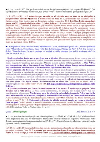 ● 4. Leia Lucas 9:18-27. Por que Jesus teria feito aos discípulos uma pergunta cuja resposta Ele já sabia? Que
lição Ele estava procurando ensinar-lhes, não apenas sobre Si mesmo, mas sobre o que significa segui-Lo?
Lc 9:18-27, (ACF); 18 E aconteceu que, estando ele só, orando, estavam com ele os discípulos; e
perguntou-lhes, dizendo: Quem diz a multidão que eu sou? 19 E, respondendo eles, disseram: João o
Batista; outros, Elias, e outros que um dos antigos profetas ressuscitou. 20 E disse-lhes: E vós, quem dizeis
que eu sou? E, respondendo Pedro, disse: O Cristo de Deus. 21 E, admoestando-os, mandou que a ninguém
referissem isso, 22 Dizendo: É necessário que o Filho do homem padeça muitas coisas, e seja rejeitado dos
anciãos e dos escribas, e seja morto, e ressuscite ao terceiro dia. 23 E dizia a todos: Se alguém quer vir após
mim, negue-se a si mesmo, e tome cada dia a sua cruz, e siga-me. 24 Porque, qualquer que quiser salvar a sua
vida, perdê-la-á; mas qualquer que, por amor de mim, perder a sua vida, a salvará. 25 Porque, que aproveita ao
homem granjear o mundo todo, perdendo-se ou prejudicando-se a si mesmo? 26 Porque, qualquer que de mim
e das minhas palavras se envergonhar, dele se envergonhará o Filho do homem, quando vier na sua glória, e na
do Pai e dos santos anjos. 27 E em verdade vos digo que, dos que aqui estão, alguns há que não provarão a
morte até que vejam o reino de Deus.
► A pergunta de Jesus a Pedro é de fato à humanidade “E vós, quem dizeis que eu sou?”. Isaías o profetizou
como “Maravilhoso, Conselheiro, Deus Forte, Pai da Eternidade, Príncipe da Paz”. Is 9:6. Ele mesmo se
define: “Disse-lhe Jesus: Eu sou o caminho, e a verdade e a vida; ninguém vem ao Pai, senão por mim”. Jo
14:6. cf. Jo 10:9; 11:25.
Desde o princípio Pedro crera que Jesus era o Messias. Muitos outros que foram convencidos pela
pregação de João Batista, e aceitaram a Cristo, começaram a duvidar da missão de João quando ele foi preso e
morto; e agora duvidavam de que Jesus era o Messias, a quem há tanto tinham aguardado. ... Mas Pedro e
seus companheiros não se desviaram de sua fidelidade. A vacilante atitude dos que ontem louvavam e
hoje condenavam, não destruiu a fé dos verdadeiros seguidores do Salvador. ...
Pedro exprimia a fé dos doze. Todavia, os discípulos estavam ainda longe de compreender a missão de
Cristo. A oposição e calúnias dos sacerdotes e escribas, se bem que os não pudessem desviar de Cristo,
ocasionavam-lhes não obstante grande perplexidade. ... De tempos em tempos, brilhavam sobre eles preciosos
raios de luz emanados do Salvador, todavia estavam muitas vezes como quem tateia em meio de trevas. Nesse
dia, porém, antes de se verem frente a frente com a grande prova de sua fé, o Espírito Santo repousou sobre
eles com poder. Por algum tempo, desviaram-se-lhes os olhos das "coisas que se veem" para a
contemplação das "que se não vêem". II Cor. 4:18. Sob a aparência humana, distinguiram a glória do Filho
de Deus. ...
A verdade confessada por Pedro é o fundamento da fé do crente. É aquilo que o próprio Cristo
declarou ser a vida eterna. A posse desse conhecimento, no entanto, não oferece motivo para nos
glorificarmos a nós mesmos. Não fora por meio de sabedoria ou bondade do próprio Pedro, que ele lhe
havia sido revelado. De si mesma, não pode a humanidade nunca chegar ao conhecimento do divino.
"Como as alturas dos Céus é a Sua sabedoria; que poderás tu fazer? Mais profunda é ela do que o inferno, que
poderás tu saber?" Jó 11:8. Unicamente o Espírito de adoção nos pode revelar as coisas profundas de
Deus, as quais "o olho não viu, e o ouvido não ouviu, e não subiram ao coração do homem". "Deus no-las
revelou pelo Seu Espírito; porque o Espírito penetra todas as coisas, ainda as profundezas de Deus." I Cor. 2:9
e 10. O Desejado de Todas as Nações, págs. 411 e 412.
Quinta - A transfiguração Ano Bíblico: 2Sm 5–7
● 5. Leia os relatos da transfiguração nos três evangelhos (Lc 9:27-36; Mt 17:1-9; Mc 9:2-8). (Leia também o
relato de primeira mão feito por Pedro acerca do incidente, e note a verdade que o apóstolo estabeleceu a partir
de sua experiência como testemunha ocular; ver 2Pe 1:16-19). Quais informações adicionais Lucas apresenta,
e por que elas são importantes?
Lc 9:27-36, (ACF); 27 E em verdade vos digo que, dos que aqui estão, alguns há que não provarão a morte até
que vejam o reino de Deus. 28 E aconteceu que, quase oito dias depois destas palavras, tomou consigo a
Pedro, a João e a Tiago, e subiu ao monte a orar. 29 E, estando ele orando, transfigurou-se a aparência
Pedidos, Dúvidas, Críticas, Sugestões:Pedidos, Dúvidas, Críticas, Sugestões: Gerson G. Ramos.Gerson G. Ramos. e-mail:e-mail: ramos@advir.comramos@advir.com
 