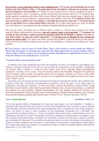 do seu rosto, e a sua roupa ficou branca e mui resplandecente. 30 E eis que estavam falando com ele dois
homens, que eram Moisés e Elias, 31 Os quais apareceram com glória, e falavam da sua morte, a qual
havia de cumprir-se em Jerusalém. 32 E Pedro e os que estavam com ele estavam carregados de sono; e,
quando despertaram, viram a sua glória e aqueles dois homens que estavam com ele. 33 E aconteceu que,
quando aqueles se apartaram dele, disse Pedro a Jesus: Mestre, bom é que nós estejamos aqui, e façamos três
tendas: uma para ti, uma para Moisés, e uma para Elias, não sabendo o que dizia. 34 E, dizendo ele isto, veio
uma nuvem que os cobriu com a sua sombra; e, entrando eles na nuvem, temeram. 35 E saiu da nuvem
uma voz que dizia: Este é o meu amado Filho; a ele ouvi. 36 E, tendo soado aquela voz, Jesus foi achado
só; e eles calaram-se, e por aqueles dias não contaram a ninguém nada do que tinham visto.
2Pe 1:16-19, (ACF); 16 Porque não vos fizemos saber a virtude e a vinda de nosso Senhor Jesus Cristo,
seguindo fábulas artificialmente compostas; mas nós mesmos vimos a sua majestade. 17 Porquanto ele
recebeu de Deus Pai honra e glória, quando da magnífica glória lhe foi dirigida a seguinte voz: Este é o
meu Filho amado, em quem me tenho comprazido. 18 E ouvimos esta voz dirigida do céu, estando nós
com ele no monte santo; 19 E temos, mui firme, a palavra dos profetas, à qual bem fazeis em estar atentos,
como a uma luz que alumia em lugar escuro, até que o dia amanheça, e a estrela da alva apareça em vossos
corações.
► Lucas destaca o fato de Jesus ter levado Pedro, Tiago e João consigo ao monte, detalhe que Mateus e
Marcos não mencionam: “E aconteceu que, quase oito dias depois destas palavras, tomou consigo a Pedro, a
João e a Tiago, e subiu ao monte a orar. E, estando ele orando, transfigurou-se a aparência do seu rosto, e a sua
roupa ficou branca e mui resplandecente”. Lc 9:27-36.
“O apóstolo Pedro como testemunha ocular”
O apóstolo estava bem qualificado para falar dos propósitos de Deus com respeito à raça humana; pois
durante o ministério terrestre de Cristo ele vira e ouvira muito do que pertencia ao reino de Deus. "Porque não
vos fizemos saber a virtude e a vinda de nosso Senhor Jesus Cristo, seguindo fábulas artificialmente
compostas", recordava ele aos crentes, "mas nós mesmos vimos a Sua majestade. Porquanto Ele recebeu de
Deus Pai honra e glória, quando da magnífica glória Lhe foi dirigida a seguinte voz: Este é o Meu Filho
amado, em quem Me tenho comprazido. E ouvimos esta voz dirigida do Céu, estando nós com Ele no monte
santo." II Ped. 1:16-18.
No entanto, por convincente que fosse essa prova da certeza da esperança dos crentes, havia contudo outra
evidência ainda mais convincente no testemunho da profecia, através do qual a fé de todos pode ser
confirmada e ancorada com segurança. "E temos, mui firme, a palavra dos profetas", declarou Pedro "à qual
bem fazeis em estar atentos, como a uma luz que alumia em lugar escuro, até que o dia esclareça, e a estrela da
alva apareça em vossos corações. Sabendo primeiramente isto: que nenhuma profecia da Escritura é de
particular interpretação. Porque a profecia nunca foi produzida por vontade de homem algum, mas os homens
santos de Deus falaram inspirados pelo Espírito Santo." II Ped. 1:19-21. Atos dos Apóstolos, 534-535.
Sexta - Estudo adicional Ano Bíblico: 2Sm 8–10
“Evite toda questão relativa à humanidade de Cristo que esteja sujeita a ser mal entendida. A verdade e a
suposição estão muito próximas uma da outra. Ao tratar da humanidade de Cristo, você deve vigiar ao máximo
cada afirmação, para que suas palavras não sejam interpretadas como se significassem mais do que sugerem, e
assim você perca ou anuvie a clara concepção de Sua humanidade combinada com a divindade. Seu
nascimento foi um milagre de Deus. […] Nunca, de nenhuma forma, deixe sobre a mente humana a mais leve
impressão de que repousou sobre Cristo qualquer mácula de corrupção ou inclinação para a corrupção, ou que
Ele, de algum modo, tenha cedido à corrupção. Ele foi tentado em todos os pontos como o homem é tentado,
mas é chamado de ‘Ente santo’. É um mistério sem explicação para os mortais o fato de que Cristo pudesse ser
tentado em todos os pontos como nós somos e, ainda assim, ser sem pecado. A encarnação de Cristo sempre
foi e sempre permanecerá um mistério.” (Comentários de Ellen G. White, Comentário Bíblico Adventista do
Sétimo Dia, v. 5, p. 1260, 1261).
Pedidos, Dúvidas, Críticas, Sugestões:Pedidos, Dúvidas, Críticas, Sugestões: Gerson G. Ramos.Gerson G. Ramos. e-mail:e-mail: ramos@advir.comramos@advir.com
 