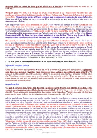 Ninguém pode vir a mim, se o Pai que me enviou não o trouxer; e eu o ressuscitarei no último dia. Jo
6:44, ARA
"Ninguém pode vir a Mim, se o Pai que Me enviou o não trouxer; e Eu o ressuscitarei no último dia. Está
escrito nos profetas: E serão todos ensinados por Deus. Portanto todo Aquele que do Pai ouviu e aprendeu
vem a Mim." Ninguém virá jamais a Cristo, senão os que correspondem à atração do amor do Pai. Mas
Deus está atraindo todos os corações para Si, e unicamente os que Lhe resistem aos apelos se
recusam a vir a Cristo.
Com as palavras: "Serão todos ensinados por Deus", Jesus referia-Se à profecia de Isaías: "E todos os seus
filhos serão discípulos do Senhor; e a paz dos teus filhos será abundante." Isa. 54:13. Essa passagem
aplicavam os judeus a si mesmos. Vangloriavam-se de que Deus era seu Mestre. Mas Jesus mostrou quão
vã era esta pretensão; pois disse: "Todo aquele que do Pai ouviu e aprendeu vem a Mim." Só por meio de
Cristo podiam obter um conhecimento do Pai. A humanidade não resistiria à visão de Sua glória. Os que
tinham aprendido de Deus, haviam estado escutando a voz de Seu Filho, e em Jesus de Nazaré
reconheceriam Aquele que, através da natureza e da revelação, dera a conhecer o Pai.
"Na verdade, na verdade vos digo que aquele que crê em Mim tem a vida eterna." Por intermédio do amado
João, que escutou essas palavras, o Espírito Santo declarou às igrejas: "E o testemunho é este: que Deus
nos deu a vida eterna; e esta vida está em Seu Filho. Quem tem o Filho tem a vida." I João 5:11 e 12. E
Jesus disse: "Eu o ressuscitarei no último dia." Cristo tornou-Se uma mesma carne conosco, a fim de
nos podermos tornar um espírito com Ele. É em virtude dessa união que havemos de ressurgir do
sepulcro - não somente como manifestação do poder de Cristo, mas porque, mediante a fé, Sua vida se
tornou nossa. Os que veem a Cristo em Seu verdadeiro caráter, e O recebem no coração, têm vida
eterna. É por meio do Espírito que Cristo habita em nós; e o Espírito de Deus, recebido no coração pela fé,
é o princípio da vida eterna. O Desejado de Todas as Nações, 387-388.
4. Até que ponto o Senhor está disposto a ir em Seus esforços para nos salvar? Lc 15:3-10
A parábola da ovelha perdida
Então ele lhes propôs esta parábola: 4 Qual de vós é o homem que, possuindo cem ovelhas, e perdendo
uma delas, não deixa as noventa e nove no deserto, e não vai após a perdida até que a encontre? 5 E
achando-a, põe-na sobre os ombros, cheio de júbilo; 6 e chegando a casa, reúne os amigos e vizinhos e lhes
diz: Alegrai-vos comigo, porque achei a minha ovelha que se havia perdido. 7 Digo-vos que assim haverá
maior alegria no céu por um pecador que se arrepende, do que por noventa e nove justos que não
necessitam de arrependimento.
A moeda perdida
Ou qual é a mulher que, tendo dez dracmas e perdendo uma dracma, não acende a candeia, e não
varre a casa, buscando com diligência até encontrá-la? 9 E achando-a, reúne as amigas e vizinhas,
dizendo: Alegrai-vos comigo, porque achei a dracma que eu havia perdido. 10 Assim, digo-vos, há alegria na
presença dos anjos de Deus por um só pecador que se arrepende. Lc 15:3-10, ARA
A linda parábola que Cristo proferiu, da ovelha perdida, do pastor que deixou as noventa e nove para ir em
busca da que se perdera, ilustra a obra de Cristo, a condição do pecador, e o regozijo do Universo sobre a
salvação de uma alma. O pastor não passou os olhos descuidadamente sobre as ovelhas, dizendo então:
"Tenho noventa e nove, e dar-me-ia muito trabalho sair em busca da tresmalhada; que venha de volta, e lhe
abrirei a porta do curral, para que entre; mas não irei em sua busca." Não; assim que a ovelha se
desencaminhou, o semblante do pastor se encheu de tristeza e ansiedade. Conta e reconta o rebanho, e
quando se certifica de que uma ovelha se perdeu, não tosqueneja. Deixa no redil as noventa e nove e,
embora escura e tempestuosa a noite, e desagradável e perigoso o caminho, e longo e tedioso o serviço, ele
não se cansa, não hesita, até que encontre a perdida. E encontrada, põe aos ombros a ovelha cansada e
exausta e, contente e grato por não ter sido em vão a busca, leva de volta ao aprisco a extraviada. Sua
gratidão, exprime-a nos melodiosos cânticos de alegria, e convoca seus amigos e vizinhos, dizendo-lhes:
"Alegrai-vos comigo, porque já achei a minha ovelha perdida." Luc. 15:6. Assim, quando é reavida pelo
grande Pastor das ovelhas uma alma transviada, anjos celestiais correspondem à nota de alegria do Pastor.
Encontrada a perdida, Céu e Terra se unem em ações de graças e regozijo. "Haverá alegria no Céu por um
pecador que se arrepende, mais do que por noventa e nove justos que não necessitam de arrependimento."
Luc. 15:7. Mensagens Escolhidas, V. 1. p. 339.
ramos@advir.comramos@advir.com
 