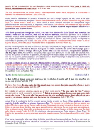 pecado. 35 Ora, o escravo não fica para sempre na casa; o filho fica para sempre. 36 Se, pois, o Filho vos
libertar, verdadeiramente sereis livres. Jo 8:34-36, ARA
"Se vós permanecerdes na Minha palavra, verdadeiramente sereis Meus discípulos; e conhecereis a
verdade, e a verdade vos libertará." João 8:31 e 32.
Estas palavras ofenderam os fariseus. Passaram por alto a longa sujeição de seu povo a um jugo
estrangeiro, e exclamaram, zangados: "Somos descendência de Abraão, e nunca servimos a ninguém; como
dizes Tu: Sereis livres?" João 8:33. Jesus olhou a esses homens, escravos da malignidade, cujos
pensamentos iam após vinganças, e respondeu com tristeza: "Em verdade, em verdade vos digo que todo
aquele que comete pecado é servo do pecado." João 8:34. Eles se achavam na pior espécie de servidão -
governados pelo espírito do mal.
Toda alma que recusa entregar-se a Deus, acha-se sob o domínio de outro poder. Não pertence a si
mesma. Pode falar de liberdade, mas está na mais vil servidão. Não lhe é permitido ver a beleza da
verdade, pois sua mente se encontra sob o poder de Satanás. Enquanto se lisonjeia de seguir os ditames de
seu próprio discernimento, obedece à vontade do príncipe das trevas. Cristo veio quebrar as algemas da
escravidão do pecado para a alma. "Se pois o Filho vos libertar, verdadeiramente sereis livres." "A lei do
Espírito de vida, em Cristo Jesus" nos liberta "da lei do pecado e da morte." Rom. 8:2.
Não há constrangimento na obra da redenção. Não se exerce nenhuma força externa. Sob a influência do
Espírito de Deus, o homem é deixado livre para escolher a quem há de servir. Na mudança que se
opera quando a alma se entrega a Cristo, há o mais alto senso de liberdade. A expulsão do pecado é
ato da própria alma. Na verdade, não possuímos capacidade para livrar-nos do poder de Satanás; mas
quando desejamos ser libertos do pecado e, em nossa grande necessidade, clamamos por um poder fora de
nós e a nós superior, as faculdades da alma são revestidas da divina energia do Espírito Santo, e obedecem
aos ditames da vontade no cumprir o querer de Deus.
A única condição em que é possível o libertamento do homem, é tornar-se ele um com Cristo. "A
verdade vos libertará" (João 8:32); e Cristo é a verdade. O pecado só pode triunfar, enfraquecendo a mente
e destruindo a liberdade da alma. A sujeição a Deus é restauração do próprio ser - da verdadeira glória
e dignidade do homem. A lei divina, à qual somos postos em sujeição, é a "lei da liberdade". Tia. 2:12. O
Desejado de Todas as Nações, 466.
Quinta - Cristo oferece vida eterna Ano Bíblico: Is 5–7
7. Que metáfora Jesus usou para expressar os resultados de aceitá-Lo? O que isso significa em
nossa vida prática? Jo 6:35, 47-51
Declarou-lhes Jesus. Eu sou o pão da vida; aquele que vem a mim, de modo algum terá fome, e quem
crê em mim jamais tará sede. Jo 6:35, ARA
Em verdade, em verdade vos digo: Aquele que crê tem a vida eterna. 48 Eu sou o pão da vida. 49 Vossos
pais comeram o maná no deserto e morreram. 50 Este é o pão que desce do céu, para que o que dele
comer não morra. 51 Eu sou o pão vivo que desceu do céu; se alguém comer deste pão, viverá para
sempre; e o pão que eu darei pela vida do mundo é a minha carne. Jo 6:47-51, ARA
Jesus Cristo é a sabedoria do Pai e nosso grande Mestre enviado por Deus. Cristo declarou no sexto
capítulo de João que Ele é o pão que desceu do Céu. "Na verdade, na verdade vos digo que aquele que
crê em Mim tem a vida eterna. Eu sou o pão da vida. Vossos pais comeram o maná no deserto e morreram.
Este é o pão que desce do Céu, para que o que dele comer não morra. Eu sou o pão vivo que desceu do
Céu; se alguém comer desse pão, viverá para sempre; e o pão que Eu der é a Minha carne, que Eu darei
pela vida do mundo." João 6:47-51. Os discípulos não compreenderam Suas palavras. Disse Cristo: "O
Espírito é o que vivifica, a carne para nada aproveita; as palavras que Eu vos disse são espírito e vida." João
6:63.
É de suma importância, à luz das lições de Cristo, que todo ser humano estude as Escrituras para que se
convença de quem é a pessoa na qual se centralizam suas esperanças de vida eterna. Fundamentos da
Educação Cristã, 383-384.
ramos@advir.comramos@advir.com
 