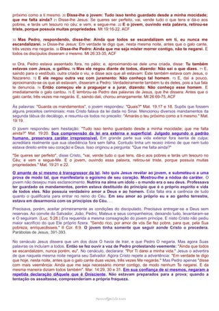 próximo como a ti mesmo. 20 Disse-lhe o jovem: Tudo isso tenho guardado desde a minha mocidade; 
que me falta ainda? 21 Disse-lhe Jesus: Se queres ser perfeito, vai, vende tudo o que tens e dá-o aos 
pobres, e terás um tesouro no céu; e vem, e segue-me. 22 E o jovem, ouvindo esta palavra, retirou-se 
triste, porque possuía muitas propriedades. Mt 19:16-22, ACF 
33 Mas Pedro, respondendo, disse-lhe: Ainda que todos se escandalizem em ti, eu nunca me 
escandalizarei. 34 Disse-lhe Jesus: Em verdade te digo que, nesta mesma noite, antes que o galo cante, 
três vezes me negarás. 35 Disse-lhe Pedro: Ainda que me seja mister morrer contigo, não te negarei. E 
todos os discípulos disseram o mesmo. Mt 26:33-35, ACF 
69 Ora, Pedro estava assentado fora, no pátio; e, aproximando-se dele uma criada, disse: Tu também 
estavas com Jesus, o galileu. 70 Mas ele negou diante de todos, dizendo: Não sei o que dizes. 71 E, 
saindo para o vestíbulo, outra criada o viu, e disse aos que ali estavam: Este também estava com Jesus, o 
Nazareno. 72 E ele negou outra vez com juramento: Não conheço tal homem. 73 E, daí a pouco, 
aproximando-se os que ali estavam, disseram a Pedro: Verdadeiramente também tu és deles, pois a tua fala 
te denuncia. 74 Então começou ele a praguejar e a jurar, dizendo: Não conheço esse homem. E 
imediatamente o galo cantou. 75 E lembrou-se Pedro das palavras de Jesus, que lhe dissera: Antes que o 
galo cante, três vezes me negarás. E, saindo dali, chorou amargamente. Mt 26:69-75, ACF 
Às palavras: "Guarda os mandamentos", o jovem respondeu: "Quais?" Mat. 19:17 e 18. Supôs que fossem 
alguns preceitos cerimoniais; mas Cristo falava da lei dada no Sinai. Mencionou diversos mandamentos da 
segunda tábua do decálogo, e resumiu-os todos no preceito: "Amarás o teu próximo como a ti mesmo." Mat. 
19:19. 
O jovem respondeu sem hesitação: "Tudo isso tenho guardado desde a minha mocidade; que me falta 
ainda?" Mat. 19:20. Sua compreensão da lei era externa e superficial. Julgado segundo o padrão 
humano, preservara caráter irrepreensível. Em grande parte sua vida exterior fora isenta de culpa; 
acreditara realmente que sua obediência fora sem falha. Contudo tinha um receio íntimo de que nem tudo 
estava direito entre seu coração e Deus. Isso originou a pergunta: "Que me falta ainda?" 
"Se queres ser perfeito", disse Cristo, "vai, vende tudo o que tens, dá-o aos pobres e terás um tesouro no 
Céu; e vem e segue-Me. E o jovem, ouvindo essa palavra, retirou-se triste, porque possuía muitas 
propriedades." Mat. 19:21 e 22. 
O amante de si mesmo é transgressor da lei. Isto quis Jesus revelar ao jovem, e submeteu-o a uma 
prova de modo tal, que manifestaria o egoísmo de seu coração. Mostrou-lhe a nódoa do caráter. O 
jovem não desejou mais esclarecimento. Nutrira na alma um ídolo - o mundo era o seu deus. Professava 
ter guardado os mandamentos, porém estava destituído do princípio que é o próprio espírito e vida 
de todos eles. Não possuía verdadeiro amor a Deus e ao homem. Esta falta era a carência de tudo 
quanto o qualificaria para entrar no reino do Céu. Em seu amor ao próprio eu e ao ganho terrestre, 
estava em desarmonia com os princípios do Céu. … 
Precisava, porém, aceitar primeiramente as condições do discipulado. Precisava entregar-se a Deus sem 
reservas. Ao convite do Salvador, João, Pedro, Mateus e seus companheiros, deixando tudo, levantaram-se 
e O seguiram. (Luc. 5:28.) Era requerida a mesma consagração do jovem príncipe. E nisto Cristo não pediu 
maior sacrifício do que Ele próprio fizera. "Sendo rico, por amor de vós Se fez pobre, para que, pela Sua 
pobreza, enriquecêsseis." II Cor. 8:9. O jovem tinha somente que seguir aonde Cristo o precedera. 
Parábolas de Jesus, 391-393. 
No cenáculo Jesus dissera que um dos doze O havia de trair, e que Pedro O negaria. Mas agora Suas 
palavras os incluíam a todos. Então se fez ouvir a voz de Pedro protestando veemente: "Ainda que todos 
se escandalizem, nunca porém, eu". No cenáculo, declarara: "Por Ti darei a minha vida." Jesus o advertira 
de que naquela mesma noite negaria seu Salvador. Agora Cristo repete a advertência: "Em verdade te digo 
que hoje, nesta noite, antes que o galo cante duas vezes, três vezes Me negarás." Mas Pedro apenas "disse 
com mais veemência: Ainda que me seja necessário morrer contigo, de modo nenhum Te negarei. E da 
mesma maneira diziam todos também". Mar. 14:29, 30 e 31. Em sua confiança de si mesmos, negaram a 
repetida declaração dAquele que é Onisciente. Não estavam preparados para a prova; quando a 
tentação os assaltasse, compreenderiam a própria fraqueza. 
rraammooss@@aaddvviirr..ccoomm 
 