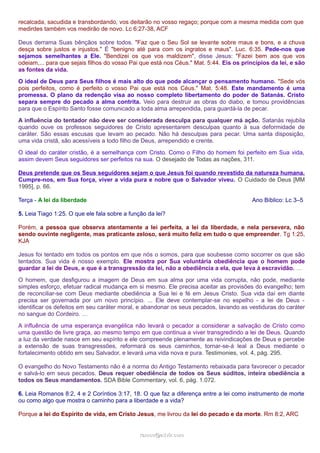 recalcada, sacudida e transbordando, vos deitarão no vosso regaço; porque com a mesma medida com que 
medirdes também vos medirão de novo. Lc 6:27-38, ACF 
Deus derrama Suas bênçãos sobre todos. "Faz que o Seu Sol se levante sobre maus e bons, e a chuva 
desça sobre justos e injustos." É "benigno até para com os ingratos e maus". Luc. 6:35. Pede-nos que 
sejamos semelhantes a Ele. "Bendizei os que vos maldizem", disse Jesus: "Fazei bem aos que vos 
odeiam,... para que sejais filhos do vosso Pai que está nos Céus." Mat. 5:44. Eis os princípios da lei, e são 
as fontes da vida. 
O ideal de Deus para Seus filhos é mais alto do que pode alcançar o pensamento humano. "Sede vós 
pois perfeitos, como é perfeito o vosso Pai que está nos Céus." Mat. 5:48. Este mandamento é uma 
promessa. O plano da redenção visa ao nosso completo libertamento do poder de Satanás. Cristo 
separa sempre do pecado a alma contrita. Veio para destruir as obras do diabo, e tomou providências 
para que o Espírito Santo fosse comunicado a toda alma arrependida, para guardá-la de pecar. 
A influência do tentador não deve ser considerada desculpa para qualquer má ação. Satanás rejubila 
quando ouve os professos seguidores de Cristo apresentarem desculpas quanto à sua deformidade de 
caráter. São essas escusas que levam ao pecado. Não há desculpas para pecar. Uma santa disposição, 
uma vida cristã, são acessíveis a todo filho de Deus, arrependido e crente. 
O ideal do caráter cristão, é a semelhança com Cristo. Como o Filho do homem foi perfeito em Sua vida, 
assim devem Seus seguidores ser perfeitos na sua. O desejado de Todas as nações, 311. 
Deus pretende que os Seus seguidores sejam o que Jesus foi quando revestido da natureza humana. 
Cumpre-nos, em Sua força, viver a vida pura e nobre que o Salvador viveu. O Cuidado de Deus [MM 
1995], p. 66. 
Terça - A lei da liberdade Ano Bíblico: Lc 3–5 
5. Leia Tiago 1:25. O que ele fala sobre a função da lei? 
Porém, a pessoa que observa atentamente a lei perfeita, a lei da liberdade, e nela persevera, não 
sendo ouvinte negligente, mas praticante zeloso, será muito feliz em tudo o que empreender. Tg 1:25, 
KJA 
Jesus foi tentado em todos os pontos em que nós o somos, para que soubesse como socorrer os que são 
tentados. Sua vida é nosso exemplo. Ele mostra por Sua voluntária obediência que o homem pode 
guardar a lei de Deus, e que é a transgressão da lei, não a obediência a ela, que leva à escravidão. … 
O homem, que desfigurou a imagem de Deus em sua alma por uma vida corrupta, não pode, mediante 
simples esforço, efetuar radical mudança em si mesmo. Ele precisa aceitar as provisões do evangelho; tem 
de reconciliar-se com Deus mediante obediência a Sua lei e fé em Jesus Cristo. Sua vida daí em diante 
precisa ser governada por um novo princípio. ... Ele deve contemplar-se no espelho - a lei de Deus - 
identificar os defeitos em seu caráter moral, e abandonar os seus pecados, lavando as vestiduras do caráter 
no sangue do Cordeiro. … 
A influência de uma esperança evangélica não levará o pecador a considerar a salvação de Cristo como 
uma questão de livre graça, ao mesmo tempo em que continua a viver transgredindo a lei de Deus. Quando 
a luz da verdade nasce em seu espírito e ele compreende plenamente as reivindicações de Deus e percebe 
a extensão de suas transgressões, reformará os seus caminhos, tornar-se-á leal a Deus mediante o 
fortalecimento obtido em seu Salvador, e levará uma vida nova e pura. Testimonies, vol. 4, pág. 295. 
O evangelho do Novo Testamento não é a norma do Antigo Testamento rebaixada para favorecer o pecador 
e salvá-lo em seus pecados. Deus requer obediência de todos os Seus súditos, inteira obediência a 
todos os Seus mandamentos. SDA Bible Commentary, vol. 6, pág. 1.072. 
6. Leia Romanos 8:2, 4 e 2 Coríntios 3:17, 18. O que faz a diferença entre a lei como instrumento de morte 
ou como algo que mostra o caminho para a liberdade e a vida? 
Porque a lei do Espírito de vida, em Cristo Jesus, me livrou da lei do pecado e da morte. Rm 8:2, ARC 
rraammooss@@aaddvviirr..ccoomm 
 