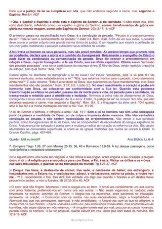 Para que a justiça da lei se cumprisse em nós, que não andamos segundo a carne, mas segundo o 
Espírito. Rm 8:4, ACF 
17 Ora, o Senhor é Espírito; e onde está o Espírito do Senhor, aí há liberdade. 18 Mas todos nós, com 
rosto descoberto, refletindo como um espelho a glória do Senhor, somos transformados de glória em 
glória na mesma imagem, como pelo Espírito do Senhor. 2Co 3:17-18, ACF 
O primeiro passo na reconciliação com Deus, é a convicção de pecado. "Pecado é o quebrantamento 
da lei." "Pela lei vem o conhecimento do pecado." I João 3:4; Rom. 3:20. A fim de ver sua culpa, o pecador 
deve provar o caráter próprio pela grande norma divina de justiça. É um espelho que mostra a perfeição de 
um viver justo, habilitando o pecador a discernir seus defeitos de caráter. 
A lei revela ao homem os seus pecados, mas não provê remédio. Ao mesmo tempo que promete vida 
ao obediente, declara que a morte é o quinhão do transgressor. Unicamente o evangelho de Cristo o 
pode livrar da condenação ou contaminação do pecado. Deve ele exercer o arrependimento em 
relação a Deus, cuja lei transgrediu, e fé em Cristo, seu sacrifício expiatório. Obtém assim "remissão 
dos pecados passados", e se torna participante da natureza divina. É filho de Deus, tendo recebido o espírito 
de adoção, pelo qual clama: "Aba, Pai!" 
Estaria agora na liberdade de transgredir a lei de Deus? Diz Paulo: "Anulamos, pois, a lei pela fé? De 
maneira nenhuma, antes estabelecemos a lei." "Nós, que estamos mortos para o pecado, como viveremos 
ainda nele?" E João declara: "Esta é a caridade de Deus: que guardemos os Seus mandamentos; e os Seus 
mandamentos não são pesados." Rom. 3:31; 6:2; I João 5:3. No novo nascimento o coração é posto em 
harmonia com Deus, ao colocar-se em conformidade com a Sua lei. Quando esta poderosa 
transformação se efetua no pecador, passou ele da morte para a vida, do pecado para a santidade, da 
transgressão e rebelião para a obediência e lealdade. Terminou a velha vida de afastamento de Deus, 
começando a nova vida de reconciliação, de fé e amor. Então, "a justiça da lei" se cumpre "em nós, que não 
andamos segundo a carne, mas segundo o Espírito". Rom. 8:4. E a linguagem da alma será: "Oh! quanto 
amo a Tua lei! é a minha meditação em todo o dia." Sal. 119:97. 
"A lei do Senhor é perfeita, e refrigera a alma." Sal. 19:7. Sem a lei os homens não têm uma concepção 
justa da pureza e santidade de Deus, ou da culpa e impureza deles mesmos. Não têm verdadeira 
convicção do pecado, e não sentem necessidade de arrependimento. Não vendo a sua condição 
perdida, como transgressores da lei de Deus, não se compenetram da necessidade do sangue expiatório de 
Cristo. A esperança de salvação é aceita sem a mudança radical do coração ou reforma da vida. São assim 
abundantes as conversões superficiais, e unem-se às igrejas multidões que nunca se uniram a Cristo. O 
Grande Conflito, págs. 467-469. 
Quarta - Útil ou inútil? Ano Bíblico: Lc 6–8 
7. Compare Tiago 1:26, 27 com Mateus 25:35, 36, 40 e Romanos 12:9-18. À luz dessas passagens, como 
você definiria o verdadeiro cristianismo? 
26 Se alguém entre vós cuida ser religioso, e não refreia a sua língua, antes engana o seu coração, a religião 
desse é vã. 27 A religião pura e imaculada para com Deus, o Pai, é esta: Visitar os órfãos e as viúvas 
nas suas tribulações, e guardar-se da corrupção do mundo. Tg 1:26-27, ACF 
35 Porque tive fome, e destes-me de comer; tive sede, e destes-me de beber; era estrangeiro, e 
hospedastes-me; 36 Estava nu, e vestistes-me; adoeci, e visitastes-me; estive na prisão, e fostes ver-me... 
40 E, respondendo o Rei, lhes dirá: Em verdade vos digo que quando o fizestes a um destes meus 
pequeninos irmãos, a mim o fizestes. Mt 25:35-36 e 40, ACF 
9 O amor seja não fingido. Aborrecei o mal e apegai-vos ao bem. 10 Amai-vos cordialmente uns aos outros 
com amor fraternal, preferindo-vos em honra uns aos outros. 11 Não sejais vagarosos no cuidado; sede 
fervorosos no espírito, servindo ao Senhor; 12 Alegrai-vos na esperança, sede pacientes na tribulação, 
perseverai na oração; 13 Comunicai com os santos nas suas necessidades, segui a hospitalidade; 14 
Abençoai aos que vos perseguem, abençoai, e não amaldiçoeis. 15 Alegrai-vos com os que se alegram; e 
chorai com os que choram; 16 Sede unânimes entre vós; não ambicioneis coisas altas, mas acomodai-vos às 
humildes; não sejais sábios em vós mesmos; 17 A ninguém torneis mal por mal; procurai as coisas honestas, 
perante todos os homens. 18 Se for possível, quanto estiver em vós, tende paz com todos os homens. Rm 
12:9-18, ACF 
rraammooss@@aaddvviirr..ccoomm 
 