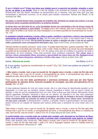 O que é religião pura? Cristo nos disse que religião pura é o exercício da piedade, simpatia, e amor 
no lar, na igreja, e no mundo. Esse é o tipo de religião a ser ensinado às crianças, e é algo genuíno. 
Ensinai-Lhes que não devem centralizar os pensamentos em si mesmas, mas que onde quer que haja 
necessidade e sofrimento humanos, há ali campo para trabalho missionário. Review and Herald, 12 de 
novembro de 1895. 
As mãos e a mente devem estar ocupadas em trabalho útil, aliviando as cargas dos outros; e os que 
estiverem assim ocupados beneficiarão a si próprios também. … 
A mente deve ser desviada do eu; suas faculdades devem ser exercitadas a fim de divisar meios de 
fazer os outros melhores e mais felizes. "A religião pura e sem mácula, para com o nosso Deus e Pai, é 
esta: visitar os órfãos e as viúvas nas suas tribulações e a si mesmo guardar-se incontaminado do mundo." 
Tia. 1:27. 
A verdadeira religião enobrece a mente, refina o gosto, santifica o raciocínio, e torna o seu possuidor 
participante da pureza e santidade do Céu. Ela traz para perto os anjos, e nos separa mais e mais do 
espírito e influência do mundo. Ela faz parte de todas as ações e relações da vida, e nos dá um espírito 
sadio, produzindo como consequência felicidade e paz. Signs of the Times, 23 de outubro de 1884. 
"Sempre tendes os pobres convosco", disse Cristo, "e podeis fazer-lhes bem, quando quiserdes." Mar. 14:7. 
"A religião pura e imaculada para com Deus, o Pai, é esta: Visitar os órfãos e as viúvas nas suas tribulações 
e guardar-se da corrupção do mundo." Tia. 1:27. Ao colocar entre eles os inválidos e os pobres, de modo a 
dependerem de seus cuidados, Cristo está provando Seus professos seguidores. Por nosso amor e 
serviço a Seus necessitados filhos, provamos a genuinidade de nosso amor por Ele. Negligenciá-los 
é declarar-nos falsos discípulos, estranhos a Cristo e Seu amor. Ciência do Bom Viver, 205. 
Quinta - Diferente do mundo Ano Bíblico: Lc 9–11 
8. O que significa “guardar-se incontaminado do mundo”? (Tg 1:27). Como isso poderia ser possível? 1Jo 
2:15, 16; 2Pe 1:4 
15 Não ameis o mundo, nem o que no mundo há. Se alguém ama o mundo, o amor do Pai não está 
nele. 16 Porque tudo o que há no mundo, a concupiscência da carne, a concupiscência dos olhos e a 
soberba da vida, não é do Pai, mas do mundo. 1Jo 2:15-16, ACF 
Pelas quais ele nos tem dado grandíssimas e preciosas promessas, para que por elas fiqueis 
participantes da natureza divina, havendo escapado da corrupção, que pela concupiscência há no 
mundo. 2Pe 1:4, ACF 
O mais poderoso baluarte do vício em nosso mundo, não é a vida iníqua do abandonado pecador ou do 
degradado; é a vida que, ao contrário, parece virtuosa, respeitável e nobre, mas na qual é nutrido um 
pecado; a vida em que há complacência com um vício. Para a alma que está lutando intimamente contra 
alguma gigantesca tentação, tremendo à beira de um abismo, tal exemplo é um dos mais poderosos 
estímulos a pecar. Aquele que, dotado de altas concepções da vida, da verdade e da honra, transgride 
ainda voluntariamente um preceito da santa lei de Deus, perverteu seus nobres dons, tornando-os 
um laço para o pecado. O temperamento, o talento, a simpatia, mesmo a generosidade e as boas ações, 
podem tornar-se um engodo de Satanás para seduzir almas para o precipício da ruína nesta vida e na 
futura. 
"Não ameis o mundo, nem o que no mundo há. Se alguém ama o mundo, o amor do Pai não está nele. 
Porque tudo o que há no mundo, a concupiscência da carne, a concupiscência dos olhos e a soberba da 
vida, não é do Pai, mas do mundo." I João 2:15 e 16. O maior discurso de Cristo, 94-95. 
A conformidade com o mundo pode ser evitada pela verdade, pelo alimentar-se da Palavra de Deus, 
pelos seus princípios a circularem em toda a corrente vital e expressando essa palavra no caráter. 
Cristo, pelo apóstolo João, exorta-nos: "Não ameis o mundo, nem o que no mundo há. Se alguém ama o 
mundo, o amor do Pai não está nele." I João 2:15. Isto é linguagem positiva, mas é a medida divina do 
caráter de todo homem. Manuscrito 37, 1896. 
rraammooss@@aaddvviirr..ccoomm 
