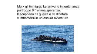 Ma x gli immigrati ke arrivano in lontananza
purtroppo 6 l’ ultima speranza.
lr scappano dll guerra e dll dittatura
x imbarcarsi in un oscura avventura
 