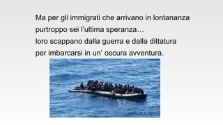 Ma per gli immigrati che arrivano in lontananza
purtroppo sei l’ultima speranza…
loro scappano dalla guerra e dalla dittatura
per imbarcarsi in un’ oscura avventura.
 