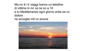 Ma nn tt i lr viaggi hanno un lietofine
di vittime in mr ce ne sn a 10
e tu Mediterraneo ogni giorno anke se cn
dolore
ne accoglie mlt cn amore
 