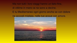 Ma non tutti i loro viaggi hanno un lieto fine,
di vittime in mare ce ne sono a decine.
E tu Mediterraneo ogni giorno anche se con dolore
ne accogli migliaia, nelle tue acque con amore.
 