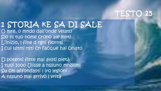 1 STORIA kE SA DI SALE
O mre, o mndo dall’onde velato
Slo nl tuo nome crono ale mnti
L’inizio, l fine d rgni fiornti
I cui ultmi rsti cn l’acque hai celato
 
D potenti fltte mai avsti pietà
I tuoi 1000 Ulisse a nssuno mnzioni
Su cm affondasti l lro legioni
A nssuno mai arrivò l vrità
 
TESTO 25
 