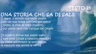 UNA STORIA CHE SA DI SALE
O mare, o mondo dall’onde velato
Solo nel tuo nome corrono alle menti
L’inizio, la fine di regni fiorenti
I cui ultimi resti con l’acque hai celato
 
Di potenti flotte mai avesti pietà
I tuoi mille Ulisse a nessuno menzioni
Su come affondasti le loro legioni
A nessuno mai arrivò la verità
 
TESTO 25
 