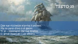  
Dlle tue ricchezze m’arriva il pnsiero.
Ma nn parlo d’oro o di gleoni.
Tr le + importanti dlle tue mnsioni
x i grndi imperi eri il slo sntiero.
TESTO 25
 