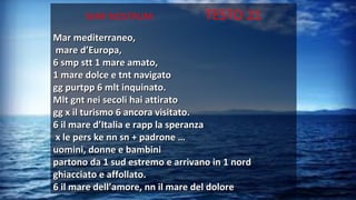 MAR NOSTRUM TESTO 21
Mar mediterraneo,Mar mediterraneo,
mare d’Europa,mare d’Europa,
6 smp stt 1 mare amato,6 smp stt 1 mare amato,
1 mare dolce e tnt navigato1 mare dolce e tnt navigato
gg purtpp 6 mlt inquinato.gg purtpp 6 mlt inquinato.
Mlt gnt nei secoli hai attiratoMlt gnt nei secoli hai attirato
gg x il turismo 6 ancora visitato.gg x il turismo 6 ancora visitato.
6 il mare d’Italia e rapp la speranza6 il mare d’Italia e rapp la speranza
x le pers ke nn sn + padrone …x le pers ke nn sn + padrone …
uomini, donne e bambiniuomini, donne e bambini
partono da 1 sud estremo e arrivano in 1 nordpartono da 1 sud estremo e arrivano in 1 nord
ghiacciato e affollato.ghiacciato e affollato.
6 il mare dell’amore, nn il mare del dolore6 il mare dell’amore, nn il mare del dolore
 