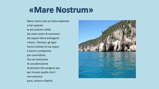 Mare nostro che sei stato esplorato
e hai ospitato
le più antiche civiltà.
Sei stato centri di commerci
dei popoli allora emergenti.
I Greci, i Romani, gli Egizi
hanno visitato le tue acque
e hanno combattuto
per controllarle.
Ora sei testimone
di una distruzione
di persone che vengono qui
per trovare quello che li
non avevano:
pace, amore e libertà.
 