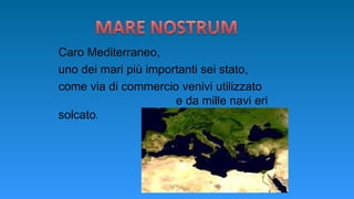 Caro Mediterraneo,
uno dei mari più importanti sei stato,
come via di commercio venivi utilizzato
e da mille navi eri
solcato.
 