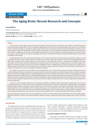 1/11
Volume 1 - Issue 3
Introduction
The aging of the brain is due to pathophysiological changes over
the period of individual lifespan. Further, the aging in general, is not
genetically programmed. In fact, it can be compared with wear and
tear plus the efforts at biological level for repair and adaptation.
Various insults, infective and inflammatory posed to the human-
being lead to subcellular, cellular and tissue abnormalities resulting
in neuronal adaptation, senescence and degeneration culminating
into the complex phenomenon of aging of brain (Figure 1). The
latter manifests differently in different individuals depending
on their genomic constitution, childhood, early and late adult life
events and exposure to the total biological environment.
Essential cognitive decline
With aging, the cognitive abilities decline. Though, the decline
may not be apparent in form of impairment of activities of daily
Vinod Nikhra*
Hindu Rao Hospital, India
*Corresponding author: Vinod Nikhra, Senior Chief Medical Officer and Teaching faculty, Hindu Rao Hospital, A public sector thousand-bed multi
specialty Hospital, India, Email:
Submission: October 23, 2017; Published: December 05, 2017
The Aging Brain: Recent Research and Concepts
Review Article Gerontol & Geriatric stud
Copyright © All rights are reserved by Vinod Nikhra.
CRIMSONpublishers
http://www.crimsonpublishers.com
Abstract
Overview-neuro cognitive aging: Among all body organs, the aging of human brain is most incapacitating with its fallouts on quality of life, general
health and psychosocial implications. There are progressive aging changes in the brain with increasing chronological age. However, at the individual
level rate and types of changes are variable. The aging of brain entails several structural, bio-chemical and functional changes in the brain as well as
various cognitive changes. The changes that may affect cognition and behavior occur at the molecular, intracellular, intercellular and neuronal tissue
levels. Further, as suggested by the research in animal models, with aging there are distinct changes in the expression of genes at the neuronal level. In
fact, aging is a major risk factor for the common neurodegenerative diseases, which include mild cognitive impairment (MCI), Alzheimer’s disease (AD)
and Parkinson’s disease (PD).
Morphological alterations: As a person gets older, changes occur in the brain. Certain parts of the brain shrink, especially those related to memory
and learning, and other complex cognitive activities. The injury due to reactive oxygen species (ROS) at micro-level and ensuing inflammation and
degeneration compromise the neuronal ability to function, affecting the three important processes: communication, metabolism and repair/
regeneration. The other types of brain cells, called glial cells, which play various critical roles apart from supporting neurons also suffer changes due to
aging process. Blood circulation in the brain decreases due to multiplicity of factors, including changes in cerebral vasculature, and is a likely cause of
cognitive decline. The human brain consumes about 20 percent of the body’s oxygen, and the micro- and mini-vascular disturbances (mini-strokes) are
common with aging arteries, and cause a cumulative and progressive damage.
The cognitive impairment: The cognitive abilities change throughout life, first as a result of brain maturation and later with aging of brain cells
and their multitudes of complex interconnections. As people age, their movements and reflexes slow and the hearing and vision weaken. An important
issue is how normal brain aging transitions to pathological aging, giving rise to neurodegenerative disorders. The toxic protein aggregates have been
identified as potential contributory factors, including amyloid beta-protein in AD, tau in front temporal dementia, and Lewy bodies in PD. But, despite
dementia and other neurodegenerative disorders associated with aging, the advanced imaging techniques have revealed that even into late seventies,
the brain is able to regenerate and produce new neurons, and restructure complex neuronal circuits. Thus, a chance of regeneration and repair exists
even in the aging brain.
Measures to retard the cognitive aging: The level of education and lifetime of intellectual effort, which improve cognitive skills, seem to protect
brain against aging as well. The brain cells can grow and regenerate and the learning can improve throughout life. Though the aging is not genetically
programmed, genes influence the aging of brain in multiple ways. The CETP gene is important in this regard and its I405V variant may influence
general cognitive function and pathogenesis of AD. The gene expression, in turn, is influenced by factors like a healthy lifestyle, exercise, dietary and
alcohol intake, and mental activity. The calorie restriction (CR) and CRAN appear to have a positive impact on cognitive function and aging. A better
understanding of the aging of brain can be viewed as a key to an improved quality of life in a world where people will live longer in near future.
Keywords: Aging brain; Cognitive reserve; Neuronal aging; Neurotransmitters; Essential cognitive decline; Neurodegenerative disorders; Mild cognitive
impairment; Alzheimer’s disease; Front temporal dementia; Parkinson’s disease; Cognitive protection; Reactive oxygen species; Calorie restriction;
CRAN
ISSN 2578-0093
 