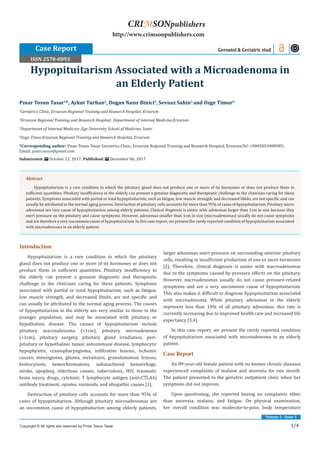 1/4
Volume 1 - Issue 3
Introduction
Hypopituitarism is a rare condition in which the pituitary
gland does not produce one or more of its hormones or does not
produce them in sufficient quantities. Pituitary insufficiency in
the elderly can present a genuine diagnostic and therapeutic
challenge to the clinicians caring for these patients. Symptoms
associated with partial or total hypopituitarism, such as fatigue,
low muscle strength, and decreased libido, are not specific and
can usually be attributed to the normal aging process. The causes
of hypopituitarism in the elderly are very similar to those in the
younger population, and may be associated with pituitary or
hypothalmic disease. The causes of hypopituitarism include
pituitary macroadenoma (>1cm), pituitary microadenoma
(<1cm), pituitary surgery, pituitary gland irradiation, peri-
pituitary or hypothalmic tumor, autoimmune disease, lymphocytic
hypophysitis, craniopharyngioma, infiltrative lesions, ischemic
causes, meningioma, glioma, metastasis, granulomatous lesions,
histiocytosis, hemochromatosis, subarachnoid hemorrhage,
stroke, apoplexy, infectious causes, tuberculosis, HIV, traumatic
brain injury, drugs, cytotoxic T lymphocyte antigen (anti-CTLA4)
antibody treatment, opiates, rexinoids, and idiopathic causes [1].
Destruction of pituitary cells accounts for more than 95% of
cases of hypopituitarism. Although pituitary microadenomas are
an uncommon cause of hypopituitarism among elderly patients,
larger adenomas exert pressure on surrounding anterior pituitary
cells, resulting in insufficient production of one or more hormones
[2]. Therefore, clinical diagnosis is easier with macroadenomas
due to the symptoms caused by pressure effects on the pituitary.
However, microadenomas usually do not cause pressure-related
symptoms and are a very uncommon cause of hypopituitarism.
This also makes it difficult to diagnose hypopituitarism associated
with microadenoma. While pituitary adenomas in the elderly
represent less than 10% of all pituitary adenomas, this rate is
currently increasing due to improved health care and increased life
expectancy [3,4].
In this case report, we present the rarely reported condition
of hypopituitarism associated with microadenoma in an elderly
patient.
Case Report
An 89-year-old female patient with no known chronic diseases
experienced complaints of malaise and anorexia for one month.
The patient presented to the geriatric outpatient clinic when her
symptoms did not improve.
Upon questioning, she reported having no complaints other
than anorexia, malaise, and fatigue. On physical examination,
her overall condition was moderate-to-poor, body temperature
Pınar Tosun Tasar1
*, Aykut Turhan2
, Dogan Nasır Binici2
, Sevnaz Sahin3
and Ozge Timur4
1
Geriatrics Clinic, Erzurum Regional Training and Research Hospital, Erzurum
2
Erzurum Regional Training and Research Hospital, Department of Internal Medicine,Erzurum
3
Department of Internal Medicine ,Ege University School of Medicine, Izmir
4
Ozge Timur,Erzurum Regional Training and Research Hospital, Erzurum
*Corresponding author: Pınar Tosun Tasar, Geriatrics Clinic, Erzurum Regional Training and Research Hospital, ErzurumTel: +9005053988985;
Email:
Submission: October 23, 2017; Published: December 06, 2017
Hypopituitarism Associated with a Microadenoma in
an Elderly Patient
Case Report Gerontol & Geriatric stud
Copyright © All rights are reserved by Pınar Tosun Tasar.
CRIMSONpublishers
http://www.crimsonpublishers.com
Abstract
Hypopituitarism is a rare condition in which the pituitary gland does not produce one or more of its hormones or does not produce them in
sufficient quantities. Pituitary insufficiency in the elderly can present a genuine diagnostic and therapeutic challenge to the clinicians caring for these
patients. Symptoms associated with partial or total hypopituitarism, such as fatigue, low muscle strength, and decreased libido, are not specific and can
usually be attributed to the normal aging process. Destruction of pituitary cells accounts for more than 95% of cases of hypopituitarism. Pituitary micro
adenomas are rare cause of hypopituitarism among elderly patients. Clinical diagnosis is easier with adenomas larger than 1cm in size because they
exert pressure on the pituitary and cause symptoms. However, adenomas smaller than 1cm in size (microadenomas) usually do not cause symptoms
and are therefore a very uncommon cause of hypopituitarism. In this case report, we present the rarely reported condition of hypopituitarism associated
with microadenoma in an elderly patient.
ISSN 2578-0093
 