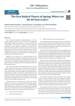 1/2
Volume 1 - Issue 5
Editorial
Our average life expectancy is getting longer at a rate of 3
months every year. By day, we win 6 hours of life expectancy.
Human global average life expectancy is 71 years write now. One
century before, it was 30 years. In other words, the advancing
knowledge of better hygiene, biomedicine, and elimination of
the most infectious diseases occurring in youth, vaccine and the
good nutrition has led us to discover the aging process and the
lengthening of life expectancy. The immediate consequence of the
extended life expectancy is represented by the increasing number
of older people in developed countries.
Ageing is not a disease but is commonly defined as the
accumulation of diverse deleterious changes occurring in cells and
tissues with advancing age that are responsible for the increased
risk of diseases and death [1]. Ageing is becoming the major risk
factor for diseases and death for humans after the age of 28 years in
the developed country.
The Free Radical Theory of Ageing (FRTA) has got 60 years
in 2016. But over the last decade, a small controversy appeared
to fail the FRTA [2-4]. The authors of the controversy said that, in
some cases, generation of Reactive Oxygen Species (ROS) increases
longevity [5]. By addition, antioxidants supplementation did not
decrease the incidence of many age associated diseases but raises
the risk of death. The detractors of the FRTA are in favor of the
unified theory of ageing because it is a complex process involving
defects in various cellular components [6].
Denham Harman is the author of the FRTA [3]. Harman,
pioneer of the research on ageing postulated that “aging and the
degenerative diseases associated with it are attributed basically
to the deleterious side attacks of free radicals on cell constituents
and on the connected tissues”. About three hundred fifty theories of
ageing have been proposed and are classified in three groups:
A.	 The genetic mutation theories
B.	 The wear and tear theories
C.	 And the cellular waste accumulation theories.
It is important to know that, some theories can be included in
two groups. This is applied to the FRTA which shares the cellular
waste accumulation theories and the genetic mutation theories.
The free radical theory of ageing is one of the most prominent and
well studied among the 350 theories [4].
Mitochondrion is the key organelle involved in ageing because
it is the source of free radicals production [2]. The Mitochondrial
Free Radical Theory of Aging (MFRTA) proposes that mitochondrial
free radicals, produced during normal metabolism, cause oxidative
damage. According to MFRTA, the accumulation of this oxidative
damage is the main driving force in the aging process [7].
Oxygen is vital for our life. Without it we will die. Around 90% of
oxygen we breathe is used to produce energy. But approximatively
5 to 10% of the oxygen is very susceptible to free radical formation
[8], which constitutes the dark side of oxygen. The destructive
natureofoxygenisoxygenparadox.Freeradicalsaremoleculeswith
impaired electrons. Free radicals are also unstable molecules that
damage cells. Oxygen free radicals or oxyradicals include peroxide
anion radical, singlet oxygen, and hydroxyl radical. Oxyradicals has
been implicated in many disease processes. Free radicals are also
derived from Reactive Nitrogen Species (RNS).
Antioxidants inhibit free radicals bad effects. For example,
Vitamin E, which is defined as the chain-breaking antioxidant,
disarms free radicals and is transformed to oxidized form. Vitamin
C recycles oxidized Vitamin E and is transformed to Vitamin C
radicals. Glutathione neutralizes Vitamin C radicals. That is why, it
is important to match all kind of antioxidant in our food [9].
In many species like rats or human, we observed that, females
live longer than males [10]. The women live 5 years longer than
man in human. We could attribute the increasing life expectancy
in women to the fact that, they lose the Iron every month during
their menstrual cycle [11,12]. Iron is highly involved in free radical
Nagba Yendoubé Gbandjaba1
*, Pakoupati Boyode1
, Kafui Kpegba1
and Abdelouahed Khalil2
1
Laboratoire de Chimie Organique et des Substances Naturelles, Université de Lomé, Lomé, Togo
2
Centre de Recherche sur le Vieillissement, Département de Médecine, Université de Sherbrooke,Sherbrooke, Québec, Canada
*Corresponding author: Gbandjaba Nagba Yendoubé, Laboratoire de Chimie Organique et des Substances Naturelles, Université de Lomé, Lomé, Togo
Submission: January 18, 2018; Published: January 22, 2018
The Free Radical Theory of Ageing: Where are
We 60 Years Later?
Editorial Gerontol & Geriatric stud
Copyright © All rights are reserved by Gbandjaba Nagba Yendoubé.
CRIMSONpublishers
http://www.crimsonpublishers.com
ISSN 2578-0093
 