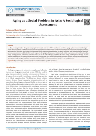 Mohammad Taghi Sheykhi*
Department of Social Science, Alzahra University, Iran
*Corresponding author: Mohammad Taghi Sheykhi, Professor of Sociology, Department of Social Science, Alzahra University, Tehran, Iran
Submission: December 07, 2017; Published: February 05, 2018
Aging as a Social Problem in Asia: A Sociological
Assessment
Introduction
In the present paper, the author tries to explore and reflect the
phenomenon of aging comparatively in Asia. While the world is
aging at an unprecedented pace, the outcomes are not the same in
all regions. However, while it took Europe to double the proportion
of its elderly population from 7 to 14 percent almost within a
century , the same change is appearing in Asian countries such as
Japan, South Korea, Singapore, Iran and the like in shorter span of
time. Overall, population aging being one of the major achievements
of the 20th century, it needs appropriate sociological assessment.
Aging in Asian settings, has in recent decades become an
important topic of discussion at many colloquiums at national and
international levels. While aging is an issue of high priority within
many Western societies, different aspects of the phenomenon is yet
to find its importance in many parts of Asia as well. The extreme
population aging in the West as well as in many parts of Asia has
led, and is yet leading to increase the demand for further social
and health services etc. Issues stemming from family relations,
health services, retirement, and economic well-being of the aging
population are sociologically appraised in the present article. Age-
related topics are studied and the demographic profiles highlight
the relevant issues of the phenomenon. The scenario leads to new
challenges particularly in Asia where the history of aging is not too
old. We will see how aging affects the quality of life in all areas. Asia,
with a larger population, and larger young population structure,
will experience aging even faster than the West. While aging is in
process in Asia, “elderly aging” or aging beyond hundred years or
so, is in process in the West. However, per capita income, elderly’s
rate of literacy, financial resources of the elderly etc. all affect the
quality of life of the aging population too.
Age, being a characteristic that every society uses to move
people into and out of statuses, roles, rights and obligations, is
reflected differently in various societies. The process of creating
social categories based on age is known as age grading and aging,
and varies from culture to culture and from one historical period to
another. We will see as to how changes in proportion of people in
a population at each age level have important social consequences
in different societies. One of our objectives in this paper is to find
out the connotation of such changes in Asia. Population aging or
graying due to increased longevity, and a declining birth rate, is
more prevalent in the industrial world rather than the developing
world. The paper finds out how due to change in population
structure, population aging will immediately change trends in the
decades ahead with special reference to Asia.
Population aging as an unprecedented phenomenon in human
historyisincreasinglyobservedinthedevelopedandthedeveloping
world- leaving behind social, economic, health and other problems.
Currently, increase in the proportions of the elderly (60 years and
older), accompanied by declines in the proportions of the young
age groups (under the age of 15), have created various problems, or
are potentially responsible for challenges in different dimensions.
According to projections, by the year 2050, the number of older
persons in the world will exceed the number of the young for the
first time in history [1]. Such a scenario will lead to new challenges
Review Article
1/8Copyright © All rights are reserved by Mohammad Taghi Sheykhi.
Abstract
The paper explores how change in demographic structure in Asia since 2000 has enhanced population aging- a phenomenon contributing to a
variety of social problems in different Asian societies. Increasing median age has created a better chance of higher life expectancies leading to population
aging in general. But, many Asian countries do not know how to cope with the phenomenon. Yet, and in increasing cases major institutions of society-
governments, economies, and the families loosely respond to the aging of a large number of individuals. In this way, various social problems including
caring, nursing, pensions, homeliness, medication and so on are left with such aging population. As human beings, and the process of aging, we need
to devise many policies and practices to take into account to predictably occur in later years such as retirement pensions, medical interventions, social
security etc. to help the aging population in various occasions. While the phenomenon is well subtle, it is not easily observed.
Keywords: Population aging; Asian societies; Social problems; Median age; Life expectancy
Volume 2 - Issue - 1
Gerontology & Geriatrics
StudiesC CRIMSON PUBLISHERS
Wings to the Research
ISSN 2578-0093
 