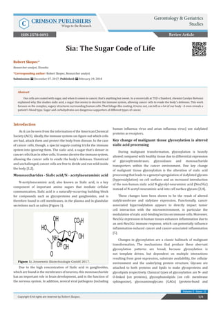 Volume 2 - Issue - 2
Robert Skopec*
Researcher analyst, Slovakia
*Corresponding author: Robert Skopec, Researcher analyst
Submission: December 07, 2017; Published: February 19, 2018
Sia: The Sugar Code of Life
Introduction
As it can be seen from the information of the American Chemical
Society (ACS), ideally, the immune system can figure out which cells
are bad, attack them and protect the body from disease. In the case
of cancer cells, though, a special sugary coating tricks the immune
system into ignoring them. The sialic acid, a sugar that’s denser in
cancer cells than in other cells. It seems deceive the immune system,
allowing the cancer cells to evade the body’s defenses. Unnoticed
and unchallenged, cancer cells are free to divide and run wild inside
the body [1,2].
Monosaccharides - Sialic acid/N - acetylneuraminic acid
N-acetylneuraminic acid, also known as Sialic acid, is a key
component of important amino sugars that mediate cellular
communication. Sialic acid is a naturally-occurring building block
for compounds such as glycoproteins and gangliosides, and is
therefore found in cell membranes, in the plasma and in glandular
secretions such as saliva (Figure 1).
Figure 1: Jennewein Biotechnologie GmbH 2017.
Due to the high concentration of Sialic acid in gangliosides,
which are found in the membranes of neurons, this monosaccharide
has an important role in brain development, and in the function of
the nervous system. In addition, several viral pathogens (including
human influenza virus and avian influenza virus) use sialylated
proteins as receptors.
Key change of malignant tissue glycosylation is altered
sialic acid processing
During malignant transformation, glycosylation is heavily
altered compared with healthy tissue due to differential expression
of glycosyltransferases, glycosidases and monosacharide
transporters within the cancer environment. One key change
of malignant tissue glycosylation is the alteration of sialic acid
processing that leads to a general upregulation of sialylated glycans
(hypersialylation) on cell surfaces and an increased introduction
of the non-human sialic acid N-glycolyl-neuraminic acid (Neu5Gc)
instead of N-acetyl-neuraminic acid into cell surface glycans [3,4].
These changes have been shown to be the result of altered
sialyltransferase and sialydase expression. Functionally, cancer
associated hypersialylation appears to directly impact tumor
cell interaction with the microenvironment, in particular the
modulation of sialic acid-binding lectins on immune cells. Moreover,
Neu5Gc expression in human tissues enhances inflammation due to
an anti-Neu5Gc immune response, which can potentially influence
inflammation-induced cancer and cancer-associated inflammation
[5].
Changes in glycosylation are a classic hallmark of malignant
transformation. The mechanisms that produce these aberrant
glycosylation patterns are broad, because glycosylation is
not template driven, but dependent on multiple interactions
resulting from gene expression, substrate availability, the cellular
environment and the underlying protein structure. Glycans are
attached to both proteins and lipids to make glycoproteins and
glycolipids respectively. Classical types of glycosylation are N- and
O-linked (on proteins), glycosphunolipids (on cell- membrane
sphingosine), glycosaminoglycans (GAGs) (protein-bund and
Review Article
1/6Copyright © All rights are reserved by Robert Skopec.
Abstract
Our cells are coated with sugar, and when it comes to cancer, that’s anything but sweet. In a recent talk at TED x Stanford, chemist Carolyn Bertozzi
explained why. She studies sialic acid, a sugar that seems to deceive the immune system, allowing cancer cells to evade the body’s defenses. This work
focuses on the complex, sugary structures surrounding human cells. That foliage-like coating, it turns out, can tell us a lot of our body - it even reveals a
patient’s blood type. Sugar and carbohydrates are dangerous supporters of different types of cancer.
Gerontology & Geriatrics
StudiesC CRIMSON PUBLISHERS
Wings to the Research
ISSN 2578-0093
 