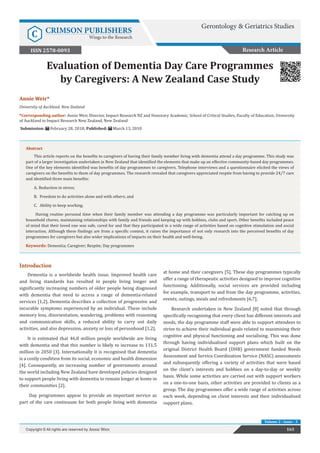 Evaluation of Dementia Day Care Programmes
by Caregivers: A New Zealand Case Study
Introduction
Dementia is a worldwide health issue. Improved health care
and living standards has resulted in people living longer and
significantly increasing numbers of older people being diagnosed
with dementia that need to access a range of dementia-related
services [1,2]. Dementia describes a collection of progressive and
incurable symptoms experienced by an individual. These include
memory loss, disorientation, wandering, problems with reasoning
and communication skills, a reduced ability to carry out daily
activities, and also depression, anxiety or loss of personhood [1,2].
It is estimated that 46.8 million people worldwide are living
with dementia and that this number is likely to increase to 131.5
million in 2050 [3]. Internationally it is recognised that dementia
is a costly condition from its social, economic and health dimension
[4]. Consequently, an increasing number of governments around
the world including New Zealand have developed policies designed
to support people living with dementia to remain longer at home in
their communities [2].
Day programmes appear to provide an important service as
part of the care continuum for both people living with dementia
at home and their caregivers [5]. These day programmes typically
offer a range of therapeutic activities designed to improve cognitive
functioning. Additionally, social services are provided including
for example, transport to and from the day programme, activities,
events, outings, meals and refreshments [6,7].
Research undertaken in New Zealand [8] noted that through
specifically recognising that every client has different interests and
needs, the day programme staff were able to support attendees to
strive to achieve their individual goals related to maximising their
cognitive and physical functioning and socialising. This was done
through having individualised support plans which built on the
original District Health Board (DHB) government funded Needs
Assessment and Service Coordination Service (NASC) assessments
and subsequently offering a variety of activities that were based
on the client’s interests and hobbies on a day-to-day or weekly
basis. While some activities are carried out with support workers
on a one-to-one basis, other activities are provided to clients as a
group. The day programmes offer a wide range of activities across
each week, depending on client interests and their individualised
support plans.
163Copyright © All rights are reserved by Annie Weir.
Volume 2 - Issue - 3
Annie Weir*
University of Auckland, New Zealand
*Corresponding author: Annie Weir, Director, Impact Research NZ and Honorary Academic, School of Critical Studies, Faculty of Education, University
of Auckland to Impact Research New Zealand, New Zealand
Submission: February 28, 2018; Published: March 13, 2018
Abstract
This article reports on the benefits to caregivers of having their family member living with dementia attend a day programme. This study was
part of a larger investigation undertaken in New Zealand that identified the elements that make up an effective community-based day programmes.
One of the key elements identified was benefits of day programmes to caregivers. Telephone interviews and a questionnaire elicited the views of
caregivers on the benefits to them of day programmes. The research revealed that caregivers appreciated respite from having to provide 24/7 care
and identified three main benefits:
A.	Reduction in stress;
B.	 Freedom to do activities alone and with others; and
C.	 Ability to keep working.
Having routine personal time when their family member was attending a day programme was particularly important for catching up on
household chores, maintaining relationships with family and friends and keeping up with hobbies, clubs and sport. Other benefits included peace
of mind that their loved one was safe, cared for and that they participated in a wide range of activities based on cognitive stimulation and social
interaction. Although these findings are from a specific context, it raises the importance of not only research into the perceived benefits of day
programmes for caregivers but also wider implications of impacts on their health and well-being.
Keywords: Dementia; Caregiver; Respite; Day programmes
Research Article
Gerontology & Geriatrics Studies
C CRIMSON PUBLISHERS
Wings to the Research
ISSN 2578-0093
 