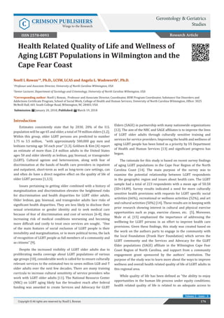 Health Related Quality of Life and Wellness of
Aging LGBT Populations in Wilmington and the
Cape Fear Coast
Introduction
Estimates consistently state that by 2030, 20% of the U.S.
population will be age 65 and older, a total of 70 million elders [1,2].
Within this group, older LGBT persons are predicted to number
1.75 to 3.5 million, “with approximately 500,000 gay men and
lesbians turning age 50 each year” [1,3]. Goldsen & Kim [4] report
an estimate of more than 2.4 million adults in the United States
ages 50 and older identify as lesbian, gay, bisexual, or transgender
(LGBT). Cultural ageism and heterosexism, along with fear of
discrimination at the hands of health care providers in inpatient
and outpatient, short-term as well as long-term care settings, can
and often do have a direct negative effect on the quality of life of
older LGBT persons [1,3,5].
Issues pertaining to getting older combined with a history of
marginalization and discrimination elevates the heightened risks
for discrimination and health disparities for LGBT older adults.
Older lesbian, gay, bisexual, and transgender adults face risks of
significant health disparities. They are less likely to disclose their
sexual orientation or gender identity and to seek medical care
because of fear of discrimination and cost of services [6-8], thus
increasing risk of medical conditions worsening and becoming
more difficult and costly to treat once services are sought. “One
of the main features of social exclusion of LGBT people is their
invisibility and marginalization, or in more political terms, the lack
of recognition of LGBT people as full members of a community and
as citizens” [9].
Despite the increased visibility of LGBT older adults due to
proliferating media coverage about LGBT populations of various
age groups [10], considerable work is called for to ensure culturally
relevant services to the estimated two to seven million LGB and T
older adults over the next few decades. There are many training
curricula to increase cultural sensitivity of service providers who
work with LGBT older adults [11]. The National Resource Center
(NRC) on LGBT aging likely has the broadest reach after federal
funding was awarded to create Services and Advocacy for GLBT
Elders (SAGE) in partnership with many nationwide organizations
[12]. The aim of the NRC and SAGE affiliates is to improve the lives
of LGBT older adults through culturally sensitive training and
services for service providers. Improving the health and wellness of
aging LGBT people has been listed as a priority by US Department
of Health and Human Services [13] and significant progress has
begun.
The rationale for this study is based on recent survey findings
of aging LGBT populations in the Cape Fear Region of the North
Carolina Coast [14]. The main purpose of the survey was to
examine the potential relationship between LGBT respondents
in the geographic region and issues about health care. The LGBT
sample had a total of 223 respondents with a mean age of 50.58
(SD=14.89). Survey results indicated a need for more culturally
sensitive health provisions with requests for LGBT specific social
activities (66%), recreational or wellness activities (52%), and art
and cultural activities (50%) [14]. These results are in keeping with
prior research showing interest in cultural and physical exercise
opportunities such as yoga, exercise classes, etc. [5]. Moreover,
Mule et al. [15] emphasized the importance of addressing the
wellbeing for LGBT persons in an effort to improve health care
provisions. Given these findings, this study was created based on
the work on the authors parts to engage in the community with
the local Foundation (Frank Harr Foundation) which serves the
LGBT community and the Services and Advocacy for the GLBT
Elder populations (SAGE) affiliate in the Wilmington Cape Fear
Coast Region of North Carolina, and support from a community
engagement grant sponsored by the authors’ institution. The
purpose of the study was to learn more about the ways to improve
wellness and overall health related quality of life of LGBT adults in
this regional area.
While quality of life has been defined as “the ability to enjoy
opportunities in the human life process under equity conditions;
health related quality of life is related to an adequate access to
Research Article
176Copyright © All rights are reserved by Noell L Rowan
Volume 2 - Issue - 4
Noell L Rowan1
*, Ph.D., LCSW, LCAS and Angela L. Wadsworth2
, Ph.D.
1
Professor and Associate Director, University of North Carolina Wilmington, USA
2
Senior Lecturer, Department of Sociology and Criminology, University of North Carolina Wilmington, USA
*Corresponding author: Noell L Rowan, Professor and Associate Director, Coordinator, BSW Program Coordinator, Substance Use Disorders and
Addictions Certificate Program, School of Social Work, College of Health and Human Services, University of North Carolina Wilmington, Office: 3025
McNeill Hall, 601 South College Road, Wilmington, NC 28403, USA
Submission: January 20, 2018; Published: March 19, 2018
Gerontology & Geriatrics
StudiesC CRIMSON PUBLISHERS
Wings to the Research
ISSN 2578-0093
 