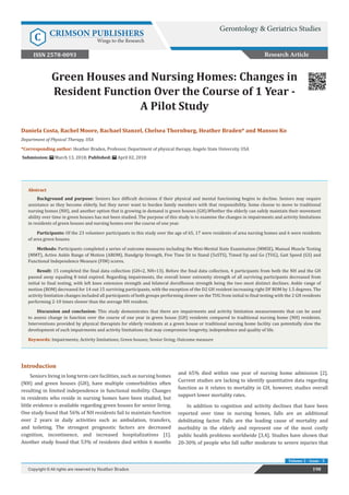 Green Houses and Nursing Homes: Changes in
Resident Function Over the Course of 1 Year -
A Pilot Study
Introduction
Seniors living in long term care facilities, such as nursing homes
(NH) and green houses (GH), have multiple comorbidities often
resulting in limited independence in functional mobility. Changes
in residents who reside in nursing homes have been studied, but
little evidence is available regarding green houses for senior living.
One study found that 56% of NH residents fail to maintain function
over 2 years in daily activities such as ambulation, transfers,
and toileting. The strongest prognostic factors are decreased
cognition, incontinence, and increased hospitalizations [1].
Another study found that 53% of residents died within 6 months
and 65% died within one year of nursing home admission [2].
Current studies are lacking to identify quantitative data regarding
function as it relates to mortality in GH, however, studies overall
support lower mortality rates.
In addition to cognition and activity declines that have been
reported over time in nursing homes, falls are an additional
debilitating factor. Falls are the leading cause of mortality and
morbidity in the elderly and represent one of the most costly
public health problems worldwide [3,4]. Studies have shown that
20-30% of people who fall suffer moderate to severe injuries that
198Copyright © All rights are reserved by Heather Braden
Volume 2 - Issue - 5
Daniela Costa, Rachel Moore, Rachael Stanzel, Chelsea Thornburg, Heather Braden* and Mansoo Ko
Department of Physical Therapy, USA
*Corresponding author: Heather Braden, Professor, Department of physical therapy, Angelo State University, USA
Submission: March 13, 2018; Published: April 02, 2018
Abstract
Background and purpose: Seniors face difficult decisions if their physical and mental functioning begins to decline. Seniors may require
assistance as they become elderly, but they never want to burden family members with that responsibility. Some choose to move to traditional
nursing homes (NH), and another option that is growing in demand is green houses (GH).Whether the elderly can safely maintain their movement
ability over time in green houses has not been studied. The purpose of this study is to examine the changes in impairments and activity limitations
in residents of green houses and nursing homes over the course of one year.
Participants: Of the 23 volunteer participants in this study over the age of 65, 17 were residents of area nursing homes and 6 were residents
of area green houses.
Methods: Participants completed a series of outcome measures including the Mini-Mental State Examination (MMSE), Manual Muscle Testing
(MMT), Active Ankle Range of Motion (AROM), Handgrip Strength, Five Time Sit to Stand (5xSTS), Timed Up and Go (TUG), Gait Speed (GS) and
Functional Independence Measure (FIM) scores.
Result: 15 completed the final data collection (GH=2, NH=13). Before the final data collection, 4 participants from both the NH and the GH
passed away equaling 8 total expired. Regarding impairments, the overall lower extremity strength of all surviving participants decreased from
initial to final testing, with left knee extension strength and bilateral dorsiflexion strength being the two most distinct declines. Ankle range of
motion (ROM) decreased for 14 out 15 surviving participants, with the exception of the D2 GH resident increasing right DF ROM by 1.5 degrees. The
activity limitation changes included all participants of both groups performing slower on the TUG from initial to final testing with the 2 GH residents
performing 2-10 times slower than the average NH resident.
Discussion and conclusion: This study demonstrates that there are impairments and activity limitation measurements that can be used
to assess change in function over the course of one year in green house (GH) residents compared to traditional nursing home (NH) residents.
Interventions provided by physical therapists for elderly residents at a green house or traditional nursing home facility can potentially slow the
development of such impairments and activity limitations that may compromise longevity, independence and quality of life.
Keywords: Impairments; Activity limitations; Green houses; Senior living; Outcome measure
Research Article
Gerontology & Geriatrics Studies
C CRIMSON PUBLISHERS
Wings to the Research
ISSN 2578-0093
 