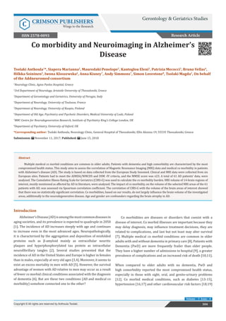 Co morbidity and Neuroimaging in Alzheimer’s
Disease
Introduction
Alzheimer’sDisease(AD)isamongthemostcommondiseasesin
aging societies, and its prevalence is expected to quadruple in 2050
[1]. The incidence of AD increases steeply with age and continues
to increase even in the most advanced ages. Neuropathologically,
it is characterized by the aggregation and deposition of misfolded
proteins such as β-amyloid mainly as extracellular neuritic
plaques and hyperphosphorylated tau protein as intracellular
neurofibrillary tangles [2]. Several studies presented that the
incidence of AD in the United States and Europe is higher in females
than in males, especially at very old ages [3,4]. Moreover, it seems to
exist an excess mortality in men with AD [5]. However, the survival
advantage of women with AD relative to men may occur as a result
of fewer co morbid clinical conditions associated with the diagnosis
of dementia [6]. But are these two conditions (AD and medical co
morbidity) somehow connected one to the other?
Co morbidities are diseases or disorders that coexist with a
disease of interest. Co morbid illnesses are important because they
may delay diagnosis, may influence treatment decisions, they are
related to complications, and last but not least may alter survival
[7]. Multiple medical co morbid conditions are common in older
adults with and without dementia in primary care [8]. Patients with
Dementia (PwD) are more frequently frailer than older people.
They have a higher number of admissions to hospital [9], a greater
prevalence of complications and an increased risk of death [10,11].
When compared to older adults with no dementia, PwD and
high comorbidity reported the most compromised health status,
especially in those with sight, oral, and genito-urinary problems
[12]. Co morbid medical conditions, such as diabetes [13-15],
hypertension [16,17] and other cardiovascular risk factors [18,19]
304
Copyright © All rights are reserved by Anthoula Tsolaki.
Volume - 3 Issue - 4
Tsolaki Anthoula1
*, Siapera Marianna2
, Mauredaki Penelope2
, Kantoglou Eleni2
, Patrizia Mecocci3
, Bruno Vellas4
,
Hilkka Soininen5
, Iwona Kloszewska6
, Anna Kisney7
, Andy Simmons7
, Simon Lovestone8
, Tsolaki Magda2
, On behalf
of the Addneuromed consortium
1
Neurology Clinic, Agios Pavlos Hospital, Greece
2
3rd Department of Neurology, Aristotle University of Thessaloniki, Greece
3
Department of Gerontology and Geriatrics, University of Perugia, Italy
4
Department of Neurology, University of Toulouse, France
5
Department of Neurology, University of Kuopio, Finland
6
Department of Old Age, Psychiatry and Psychotic Disorders, Medical University of Lodz, Poland
7
MRC Centre for Neurodegeneration Research, Institute of Psychiatry King’s College London, UK
8
Department of Psychiatry, University of Oxford, UK
*Corresponding author: Tsolaki Anthoula, Neurology Clinic, General Hospital of Thessaloniki, Ellis Alexiou 19, 55535 Thessaloniki, Greece
Submission: November 11, 2017; Published: June 15, 2018
Research Article
Gerontology & Geriatrics Studies
C CRIMSON PUBLISHERS
Wings to the Research
ISSN 2578-0093
Abstract
Multiple medical co morbid conditions are common in older adults. Patients with dementia and high comorbidity are characterized by the most
compromised health status. This study aims to assess the correlation of Magnetic Resonance Imaging (MRI) data and medical co morbidity in patients
with Alzheimer’s disease (AD). The study is based on data collected from the European Study Innomed. Clinical and MRI data were collected from six
European sites. Patients had to meet the ADRDA/NINCDS and DSM -IV criteria, and the MMSE score was ≤23. A total of 61 AD patients’ data, were
analyzed. The Cumulative Illness Rating Scale for Geriatrics (CIRS-G) was used to calculate the co morbidity burden. MRI volume of 14-brain regions of
interest, mostly mentioned as affected by AD in literature, were analyzed. The impact of co morbidity, on the volume of the selected MRI areas of the 61
patients with AD, was assessed via Spearman correlation coefficient. The correlation of CIRS-G with the volume of the brain areas of interest showed
that there was no statistically significant correlation. Co morbidities, based on our results, do not largely influence the brain volume of the investigated
areas, additionally to the neurodegenerative disease. Age and gender are confounders regarding the brain atrophy in AD.
 