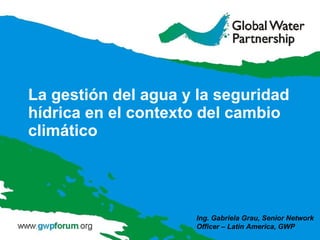 La gestión del agua y la seguridad hídrica en el contexto del cambio climático Ing. Gabriela Grau, Senior Network Officer – Latin America, GWP 