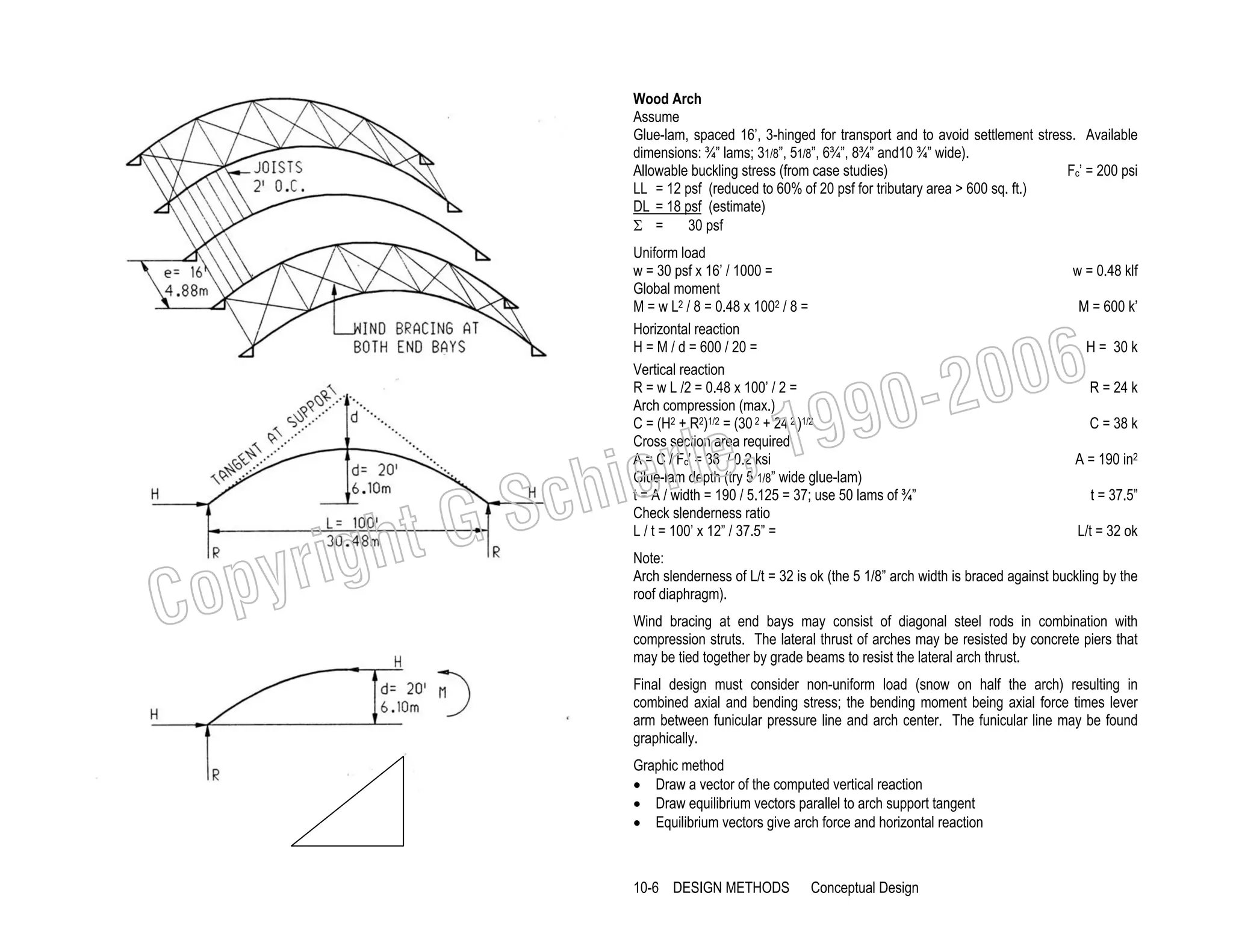 Wood Arch
Assume
Glue-lam, spaced 16’, 3-hinged for transport and to avoid settlement stress. Available
dimensions: ¾” lams; 31/8”, 51/8”, 6¾”, 8¾” and10 ¾” wide).
Allowable buckling stress (from case studies)
Fc’ = 200 psi
LL = 12 psf (reduced to 60% of 20 psf for tributary area > 600 sq. ft.)
DL = 18 psf (estimate)
Σ =
30 psf
Uniform load
w = 30 psf x 16’ / 1000 =
Global moment
M = w L2 / 8 = 0.48 x 1002 / 8 =
Horizontal reaction
H = M / d = 600 / 20 =
Vertical reaction
R = w L /2 = 0.48 x 100’ / 2 =
Arch compression (max.)
C = (H2 + R2)1/2 = (30 2 + 24 2 )1/2
Cross section area required
A = C / Fc’ = 38 / 0.2 ksi
Glue-lam depth (try 5 1/8” wide glue-lam)
t = A / width = 190 / 5.125 = 37; use 50 lams of ¾”
Check slenderness ratio
L / t = 100’ x 12” / 37.5” =

w = 0.48 klf
M = 600 k’

006
0-2
9

C

righ
opy

, 19
erle
chi
GS
t

H = 30 k
R = 24 k

C = 38 k

A = 190 in2
t = 37.5”
L/t = 32 ok

Note:
Arch slenderness of L/t = 32 is ok (the 5 1/8” arch width is braced against buckling by the
roof diaphragm).
Wind bracing at end bays may consist of diagonal steel rods in combination with
compression struts. The lateral thrust of arches may be resisted by concrete piers that
may be tied together by grade beams to resist the lateral arch thrust.
Final design must consider non-uniform load (snow on half the arch) resulting in
combined axial and bending stress; the bending moment being axial force times lever
arm between funicular pressure line and arch center. The funicular line may be found
graphically.
Graphic method
• Draw a vector of the computed vertical reaction
• Draw equilibrium vectors parallel to arch support tangent
• Equilibrium vectors give arch force and horizontal reaction

10-6 DESIGN METHODS

Conceptual Design

 
