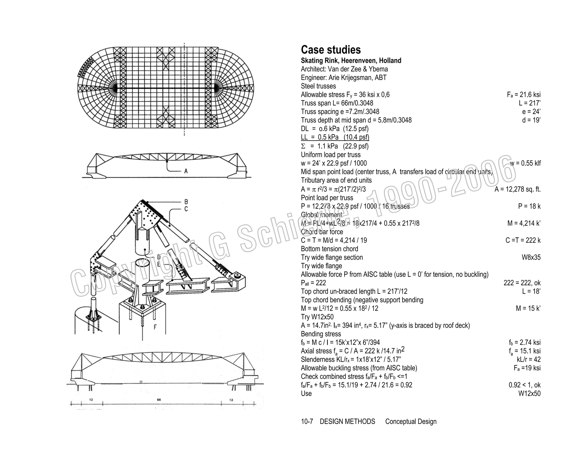 Case studies

Skating Rink, Heerenveen, Holland
Architect: Van der Zee & Ybema
Engineer: Arie Krijegsman, ABT
Steel trusses
Fa = 21.6 ksi
Allowable stress Fy = 36 ksi x 0,6
Truss span L= 66m/0.3048
L = 217’
Truss spacing e =7.2m/.3048
e = 24’
Truss depth at mid span d = 5.8m/0.3048
d = 19’
DL = o.6 kPa (12.5 psf)
LL = 0.5 kPa (10.4 psf)
Σ = 1.1 kPa (22.9 psf)
Uniform load per truss
w = 24’ x 22.9 psf / 1000
w = 0.55 klf
Mid span point load (center truss, A transfers load of circular end units)
Tributary area of end units
A = 12,278 sq. ft.
A = π r2/3 = π(217’/2)2/3
Point load per truss
P = 12,278 x 22.9 psf / 1000 / 16 trusses
P = 18 k
Global moment
M = 4,214 k’
M = PL/4+wL2/8 = 18x217/4 + 0.55 x 2172/8
Chord bar force
C = T = M/d = 4,214 / 19
C =T = 222 k
Bottom tension chord
Try wide flange section
W8x35
Try wide flange
Allowable force P from AISC table (use L = 0’ for tension, no buckling)
222 = 222, ok
Pall = 222
Top chord un-braced length L = 217’/12
L = 18’
Top chord bending (negative support bending
M = 15 k’
M = w L2/12 = 0.55 x 182 / 12
Try W12x50
A = 14.7in2, Ix= 394 in4, rx= 5.17” (y-axis is braced by roof deck)
Bending stress
fb = 2.74 ksi
fb = M c / I = 15k’x12”x 6”/394
fa = 15.1 ksi
Axial stress fa = C / A = 222 k /14.7 in2
kL/r = 42
Slenderness KL/rx = 1x18’x12” / 5.17”
Allowable buckling stress (from AISC table)
Fa =19 ksi
Check combined stress fa/Fa + fb/Fb <=1
0.92 < 1, ok
fa/Fa + fb/Fb = 15.1/19 + 2.74 / 21.6 = 0.92
Use
W12x50

006
0-2
9

C

righ
opy

, 19
erle
chi
GS
t

10-7 DESIGN METHODS

Conceptual Design

 