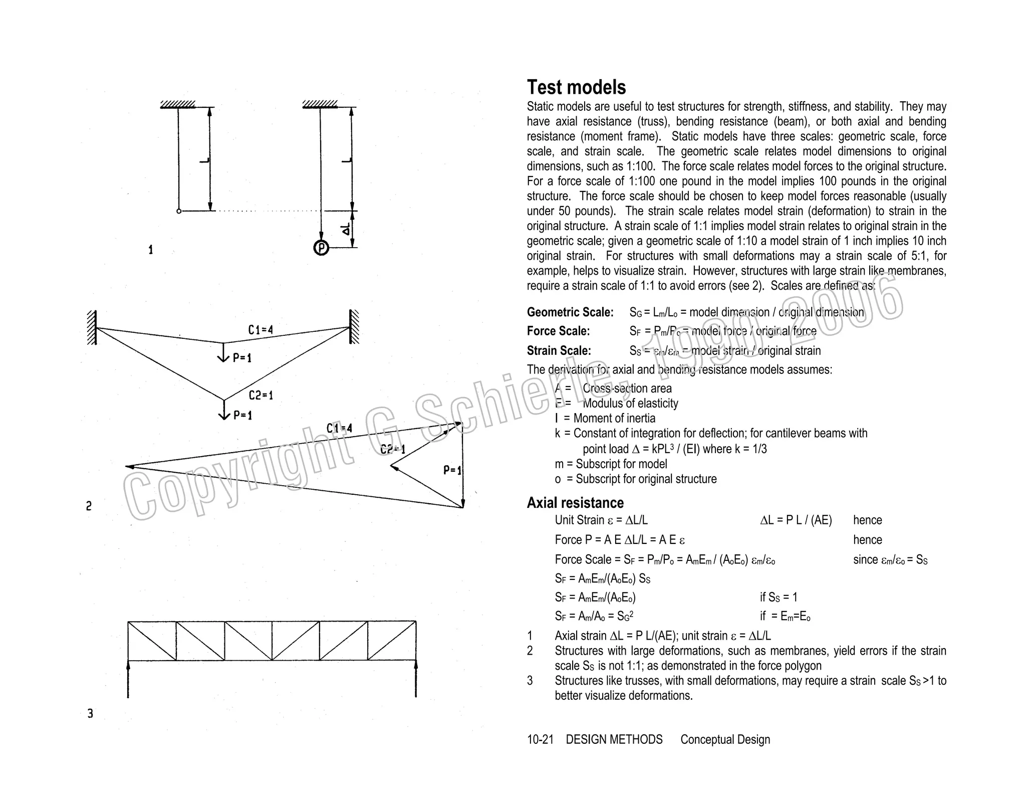 Test models
Static models are useful to test structures for strength, stiffness, and stability. They may
have axial resistance (truss), bending resistance (beam), or both axial and bending
resistance (moment frame). Static models have three scales: geometric scale, force
scale, and strain scale. The geometric scale relates model dimensions to original
dimensions, such as 1:100. The force scale relates model forces to the original structure.
For a force scale of 1:100 one pound in the model implies 100 pounds in the original
structure. The force scale should be chosen to keep model forces reasonable (usually
under 50 pounds). The strain scale relates model strain (deformation) to strain in the
original structure. A strain scale of 1:1 implies model strain relates to original strain in the
geometric scale; given a geometric scale of 1:10 a model strain of 1 inch implies 10 inch
original strain. For structures with small deformations may a strain scale of 5:1, for
example, helps to visualize strain. However, structures with large strain like membranes,
require a strain scale of 1:1 to avoid errors (see 2). Scales are defined as:
Geometric Scale:
Force Scale:

, 19
erle
chi
GS
t

righ
opy

C

006
0-2
9

SG = Lm/Lo = model dimension / original dimension
SF = Pm/Po = model force / original force

Strain Scale:
SS = εm/εm = model strain / original strain
The derivation for axial and bending resistance models assumes:
A = Cross-section area
E = Modulus of elasticity
I = Moment of inertia
k = Constant of integration for deflection; for cantilever beams with
point load ∆ = kPL3 / (EI) where k = 1/3
m = Subscript for model
o = Subscript for original structure

Axial resistance

Unit Strain ε = ∆L/L

∆L = P L / (AE)

hence

Force P = A E ∆L/L = A E ε
Force Scale = SF = Pm/Po = AmEm / (AoEo) εm/εo
SF = AmEm/(AoEo) SS
SF = AmEm/(AoEo)
if SS = 1
SF = Am/Ao = SG2
if = Em=Eo
1
2
3

hence
since εm/εo = SS

Axial strain ∆L = P L/(AE); unit strain ε = ∆L/L
Structures with large deformations, such as membranes, yield errors if the strain
scale SS is not 1:1; as demonstrated in the force polygon
Structures like trusses, with small deformations, may require a strain scale SS >1 to
better visualize deformations.

10-21 DESIGN METHODS

Conceptual Design

 