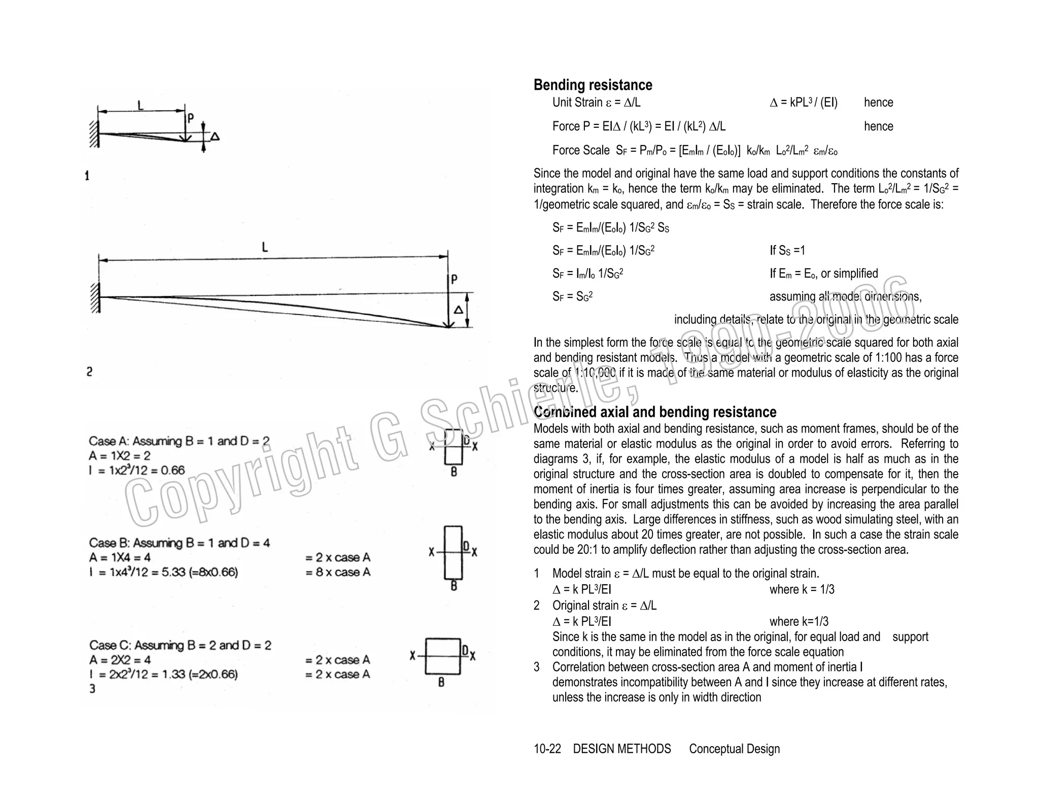 Bending resistance
Unit Strain ε = ∆/L

∆ = kPL3 / (EI)

Force P = EI∆ / (kL3) = EI / (kL2) ∆/L

hence
hence

Force Scale SF = Pm/Po = [EmIm / (EoIo)] ko/km Lo2/Lm2 εm/εo
Since the model and original have the same load and support conditions the constants of
integration km = ko, hence the term ko/km may be eliminated. The term Lo2/Lm2 = 1/SG2 =
1/geometric scale squared, and εm/εo = SS = strain scale. Therefore the force scale is:
SF = EmIm/(EoIo) 1/SG2 SS
SF = EmIm/(EoIo) 1/SG2

If SS =1

006
0-2
9

SF = Im/Io 1/SG2

If Em = Eo, or simplified

SF = SG2

assuming all model dimensions,

including details, relate to the original in the geometric scale

, 19
erle
chi
GS
t

In the simplest form the force scale is equal to the geometric scale squared for both axial
and bending resistant models. Thus a model with a geometric scale of 1:100 has a force
scale of 1:10,000 if it is made of the same material or modulus of elasticity as the original
structure.

C

righ
opy

Combined axial and bending resistance
Models with both axial and bending resistance, such as moment frames, should be of the
same material or elastic modulus as the original in order to avoid errors. Referring to
diagrams 3, if, for example, the elastic modulus of a model is half as much as in the
original structure and the cross-section area is doubled to compensate for it, then the
moment of inertia is four times greater, assuming area increase is perpendicular to the
bending axis. For small adjustments this can be avoided by increasing the area parallel
to the bending axis. Large differences in stiffness, such as wood simulating steel, with an
elastic modulus about 20 times greater, are not possible. In such a case the strain scale
could be 20:1 to amplify deflection rather than adjusting the cross-section area.

1 Model strain ε = ∆/L must be equal to the original strain.
where k = 1/3
∆ = k PL3/EI
2 Original strain ε = ∆/L
where k=1/3
∆ = k PL3/EI
Since k is the same in the model as in the original, for equal load and support
conditions, it may be eliminated from the force scale equation
3 Correlation between cross-section area A and moment of inertia I
demonstrates incompatibility between A and I since they increase at different rates,
unless the increase is only in width direction

10-22 DESIGN METHODS

Conceptual Design

 