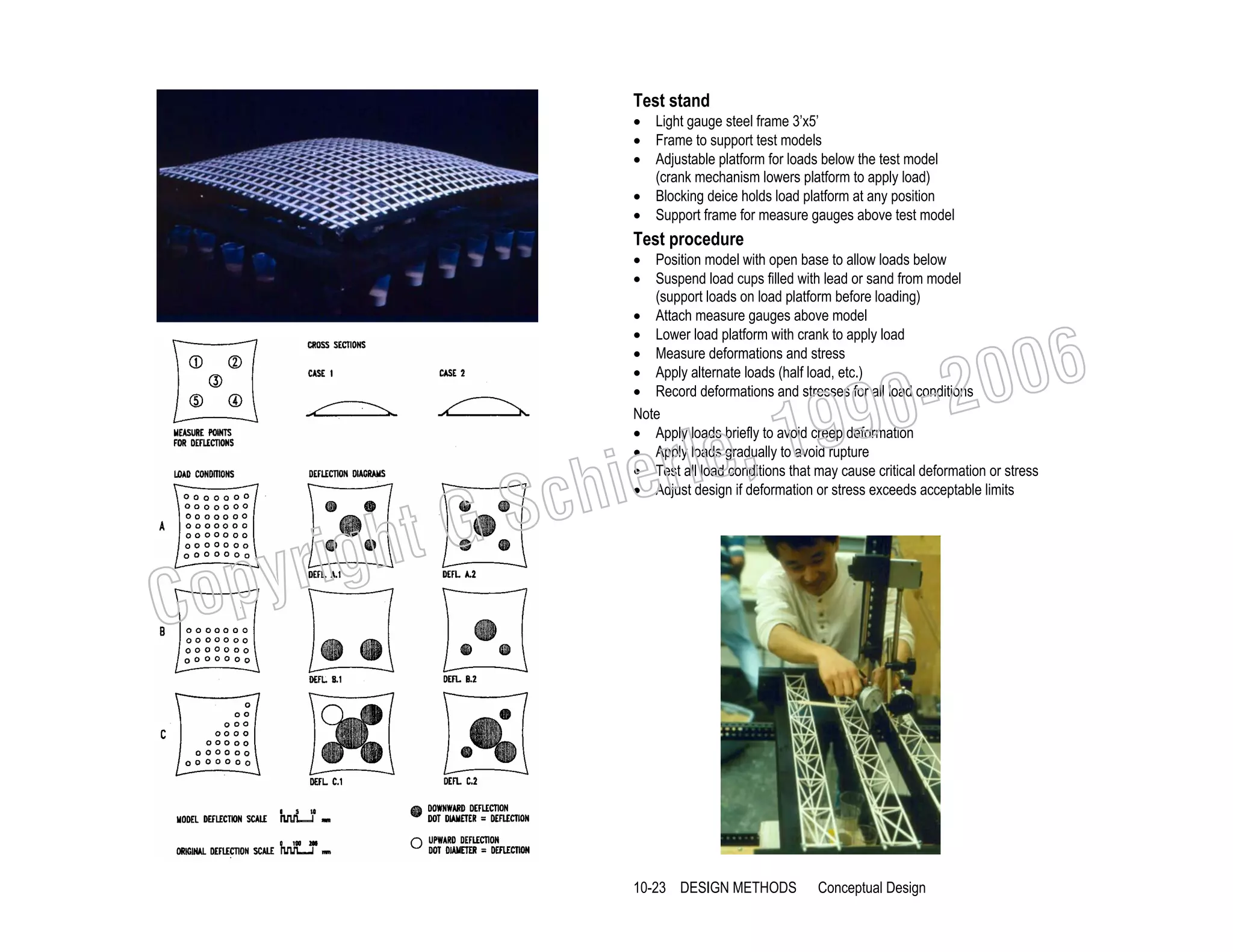 Test stand

• Light gauge steel frame 3’x5’
• Frame to support test models
• Adjustable platform for loads below the test model
(crank mechanism lowers platform to apply load)
• Blocking deice holds load platform at any position
• Support frame for measure gauges above test model

Test procedure

• Position model with open base to allow loads below
• Suspend load cups filled with lead or sand from model
(support loads on load platform before loading)
• Attach measure gauges above model
• Lower load platform with crank to apply load
• Measure deformations and stress
• Apply alternate loads (half load, etc.)
• Record deformations and stresses for all load conditions
Note
• Apply loads briefly to avoid creep deformation
• Apply loads gradually to avoid rupture
• Test all load conditions that may cause critical deformation or stress
• Adjust design if deformation or stress exceeds acceptable limits

006
0-2
9

C

righ
opy

, 19
erle
chi
GS
t

10-23 DESIGN METHODS

Conceptual Design

 