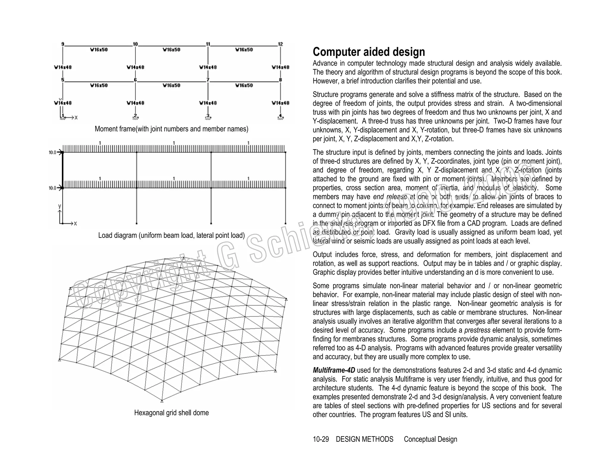 Computer aided design
Advance in computer technology made structural design and analysis widely available.
The theory and algorithm of structural design programs is beyond the scope of this book.
However, a brief introduction clarifies their potential and use.

Moment frame(with joint numbers and member names)

Structure programs generate and solve a stiffness matrix of the structure. Based on the
degree of freedom of joints, the output provides stress and strain. A two-dimensional
truss with pin joints has two degrees of freedom and thus two unknowns per joint, X and
Y-displacement. A three-d truss has three unknowns per joint. Two-D frames have four
unknowns, X, Y-displacement and X, Y-rotation, but three-D frames have six unknowns
per joint, X, Y, Z-displacement and X,Y, Z-rotation.
The structure input is defined by joints, members connecting the joints and loads. Joints
of three-d structures are defined by X, Y, Z-coordinates, joint type (pin or moment joint),
and degree of freedom, regarding X, Y Z-displacement and X, Y, Z-rotation (joints
attached to the ground are fixed with pin or moment joints). Members are defined by
properties, cross section area, moment of inertia, and modulus of elasticity. Some
members may have end release at one or both ends, to allow pin joints of braces to
connect to moment joints of beam to column, for example. End releases are simulated by
a dummy pin adjacent to the moment joint. The geometry of a structure may be defined
in the analysis program or imported as DFX file from a CAD program. Loads are defined
as distributed or point load. Gravity load is usually assigned as uniform beam load, yet
lateral wind or seismic loads are usually assigned as point loads at each level.

006
0-2
9

, 19
erle
chi
GS
t

Load diagram (uniform beam load, lateral point load)

C

righ
opy

Hexagonal grid shell dome

Output includes force, stress, and deformation for members, joint displacement and
rotation, as well as support reactions. Output may be in tables and / or graphic display.
Graphic display provides better intuitive understanding an d is more convenient to use.
Some programs simulate non-linear material behavior and / or non-linear geometric
behavior. For example, non-linear material may include plastic design of steel with nonlinear stress/strain relation in the plastic range. Non-linear geometric analysis is for
structures with large displacements, such as cable or membrane structures. Non-linear
analysis usually involves an iterative algorithm that converges after several iterations to a
desired level of accuracy. Some programs include a prestress element to provide formfinding for membranes structures. Some programs provide dynamic analysis, sometimes
referred too as 4-D analysis. Programs with advanced features provide greater versatility
and accuracy, but they are usually more complex to use.
Multiframe-4D used for the demonstrations features 2-d and 3-d static and 4-d dynamic
analysis. For static analysis Multiframe is very user friendly, intuitive, and thus good for
architecture students. The 4-d dynamic feature is beyond the scope of this book. The
examples presented demonstrate 2-d and 3-d design/analysis. A very convenient feature
are tables of steel sections with pre-defined properties for US sections and for several
other countries. The program features US and SI units.

10-29 DESIGN METHODS

Conceptual Design

 
