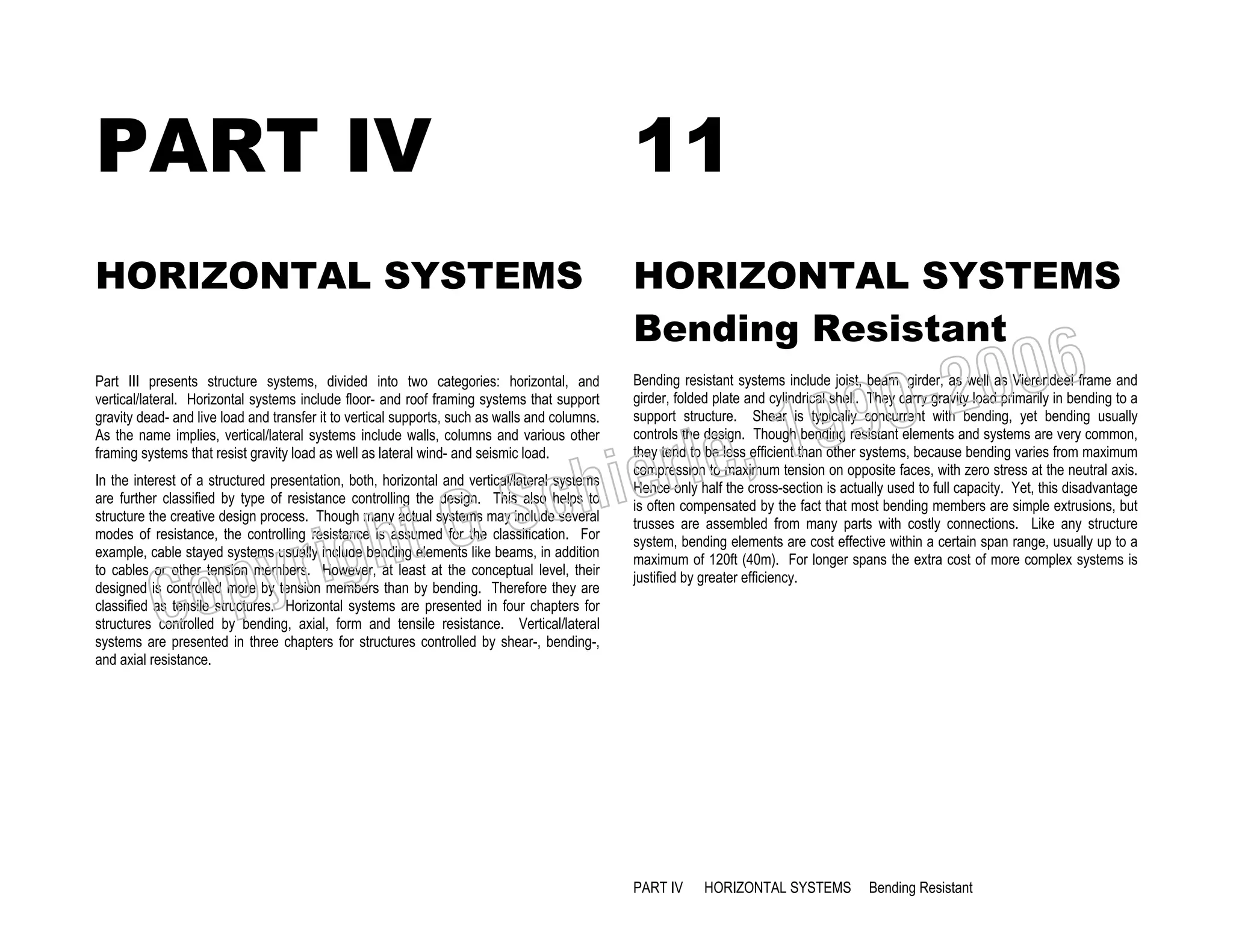 PART IV

11

HORIZONTAL SYSTEMS

HORIZONTAL SYSTEMS
Bending Resistant

Part III presents structure systems, divided into two categories: horizontal, and
vertical/lateral. Horizontal systems include floor- and roof framing systems that support
gravity dead- and live load and transfer it to vertical supports, such as walls and columns.
As the name implies, vertical/lateral systems include walls, columns and various other
framing systems that resist gravity load as well as lateral wind- and seismic load.

Bending resistant systems include joist, beam, girder, as well as Vierendeel frame and
girder, folded plate and cylindrical shell. They carry gravity load primarily in bending to a
support structure. Shear is typically concurrent with bending, yet bending usually
controls the design. Though bending resistant elements and systems are very common,
they tend to be less efficient than other systems, because bending varies from maximum
compression to maximum tension on opposite faces, with zero stress at the neutral axis.
Hence only half the cross-section is actually used to full capacity. Yet, this disadvantage
is often compensated by the fact that most bending members are simple extrusions, but
trusses are assembled from many parts with costly connections. Like any structure
system, bending elements are cost effective within a certain span range, usually up to a
maximum of 120ft (40m). For longer spans the extra cost of more complex systems is
justified by greater efficiency.

, 19
erle
chi
GS
t

In the interest of a structured presentation, both, horizontal and vertical/lateral systems
are further classified by type of resistance controlling the design. This also helps to
structure the creative design process. Though many actual systems may include several
modes of resistance, the controlling resistance is assumed for the classification. For
example, cable stayed systems usually include bending elements like beams, in addition
to cables or other tension members. However, at least at the conceptual level, their
designed is controlled more by tension members than by bending. Therefore they are
classified as tensile structures. Horizontal systems are presented in four chapters for
structures controlled by bending, axial, form and tensile resistance. Vertical/lateral
systems are presented in three chapters for structures controlled by shear-, bending-,
and axial resistance.

righ
opy

C

006
0-2
9

PART IV

HORIZONTAL SYSTEMS

Bending Resistant

 