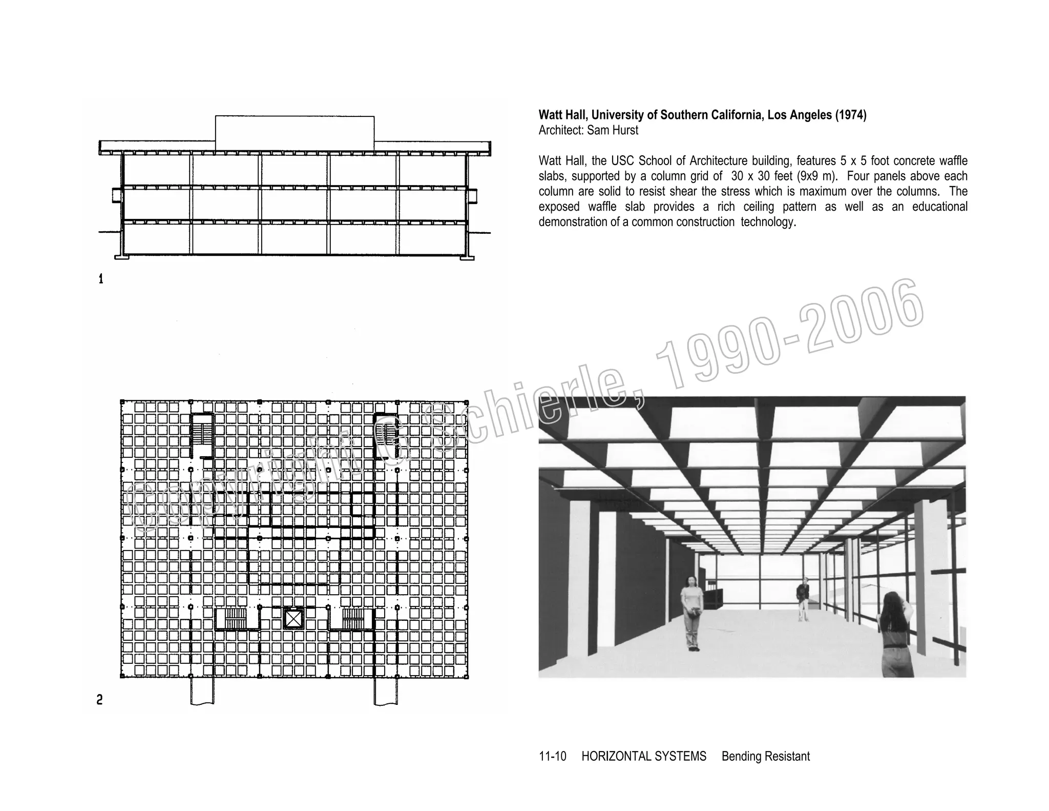Watt Hall, University of Southern California, Los Angeles (1974)
Architect: Sam Hurst
Watt Hall, the USC School of Architecture building, features 5 x 5 foot concrete waffle
slabs, supported by a column grid of 30 x 30 feet (9x9 m). Four panels above each
column are solid to resist shear the stress which is maximum over the columns. The
exposed waffle slab provides a rich ceiling pattern as well as an educational
demonstration of a common construction technology.

006
0-2
9

, 19
erle
chi
GS
t

C

righ
opy

11-10

HORIZONTAL SYSTEMS

Bending Resistant

 