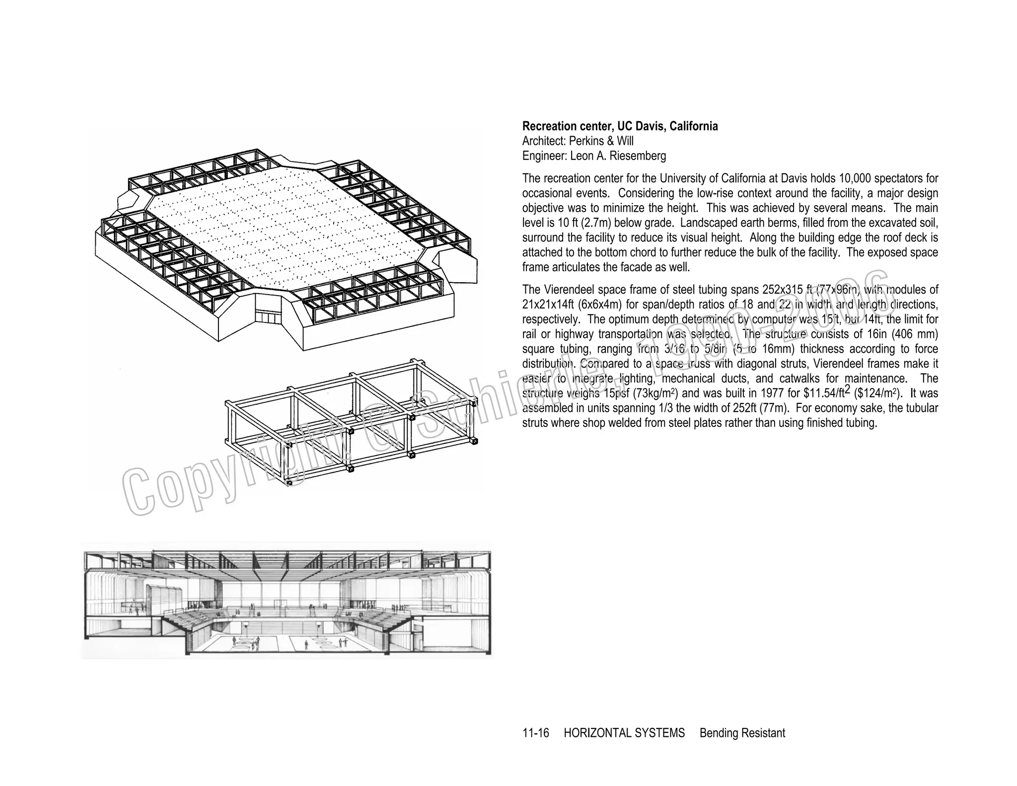 Recreation center, UC Davis, California
Architect: Perkins & Will
Engineer: Leon A. Riesemberg
The recreation center for the University of California at Davis holds 10,000 spectators for
occasional events. Considering the low-rise context around the facility, a major design
objective was to minimize the height. This was achieved by several means. The main
level is 10 ft (2.7m) below grade. Landscaped earth berms, filled from the excavated soil,
surround the facility to reduce its visual height. Along the building edge the roof deck is
attached to the bottom chord to further reduce the bulk of the facility. The exposed space
frame articulates the facade as well.

006
0-2
9

, 19
erle
chi
GS
t

righ
opy

C

The Vierendeel space frame of steel tubing spans 252x315 ft (77x96m) with modules of
21x21x14ft (6x6x4m) for span/depth ratios of 18 and 22 in width and length directions,
respectively. The optimum depth determined by computer was 15ft, but 14ft, the limit for
rail or highway transportation was selected. The structure consists of 16in (406 mm)
square tubing, ranging from 3/16 to 5/8in (5 to 16mm) thickness according to force
distribution. Compared to a space truss with diagonal struts, Vierendeel frames make it
easier to integrate lighting, mechanical ducts, and catwalks for maintenance. The
structure weighs 15psf (73kg/m2) and was built in 1977 for $11.54/ft2 ($124/m2). It was
assembled in units spanning 1/3 the width of 252ft (77m). For economy sake, the tubular
struts where shop welded from steel plates rather than using finished tubing.

11-16

HORIZONTAL SYSTEMS

Bending Resistant

 