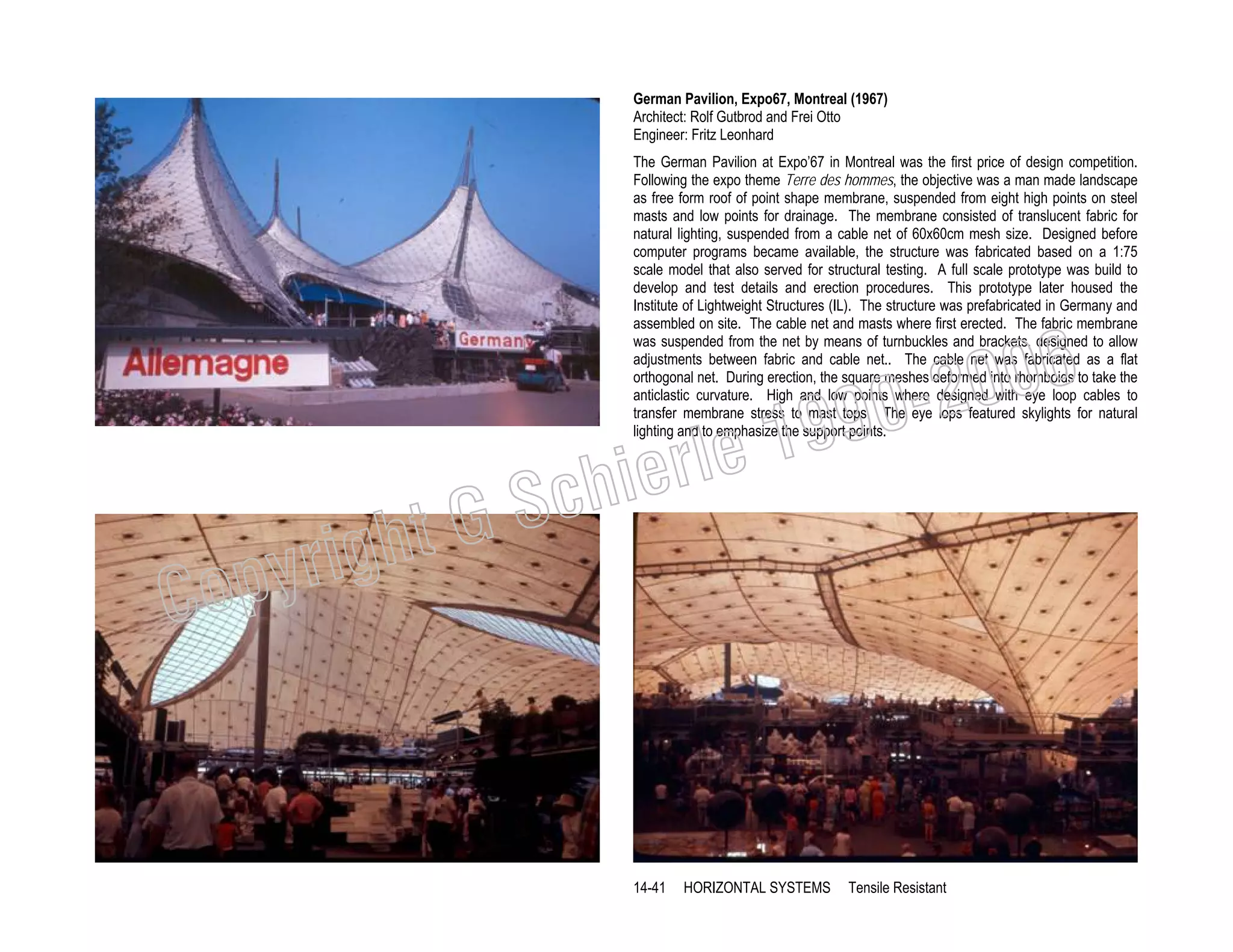 German Pavilion, Expo67, Montreal (1967)
Architect: Rolf Gutbrod and Frei Otto
Engineer: Fritz Leonhard
The German Pavilion at Expo’67 in Montreal was the first price of design competition.
Following the expo theme Terre des hommes, the objective was a man made landscape
as free form roof of point shape membrane, suspended from eight high points on steel
masts and low points for drainage. The membrane consisted of translucent fabric for
natural lighting, suspended from a cable net of 60x60cm mesh size. Designed before
computer programs became available, the structure was fabricated based on a 1:75
scale model that also served for structural testing. A full scale prototype was build to
develop and test details and erection procedures. This prototype later housed the
Institute of Lightweight Structures (IL). The structure was prefabricated in Germany and
assembled on site. The cable net and masts where first erected. The fabric membrane
was suspended from the net by means of turnbuckles and brackets, designed to allow
adjustments between fabric and cable net.. The cable net was fabricated as a flat
orthogonal net. During erection, the square meshes deformed into rhomboids to take the
anticlastic curvature. High and low points where designed with eye loop cables to
transfer membrane stress to mast tops. The eye lops featured skylights for natural
lighting and to emphasize the support points.

19
rle
e

chi
GS
t

righ
opy

C

006
0-2
9

14-41

HORIZONTAL SYSTEMS

Tensile Resistant

 